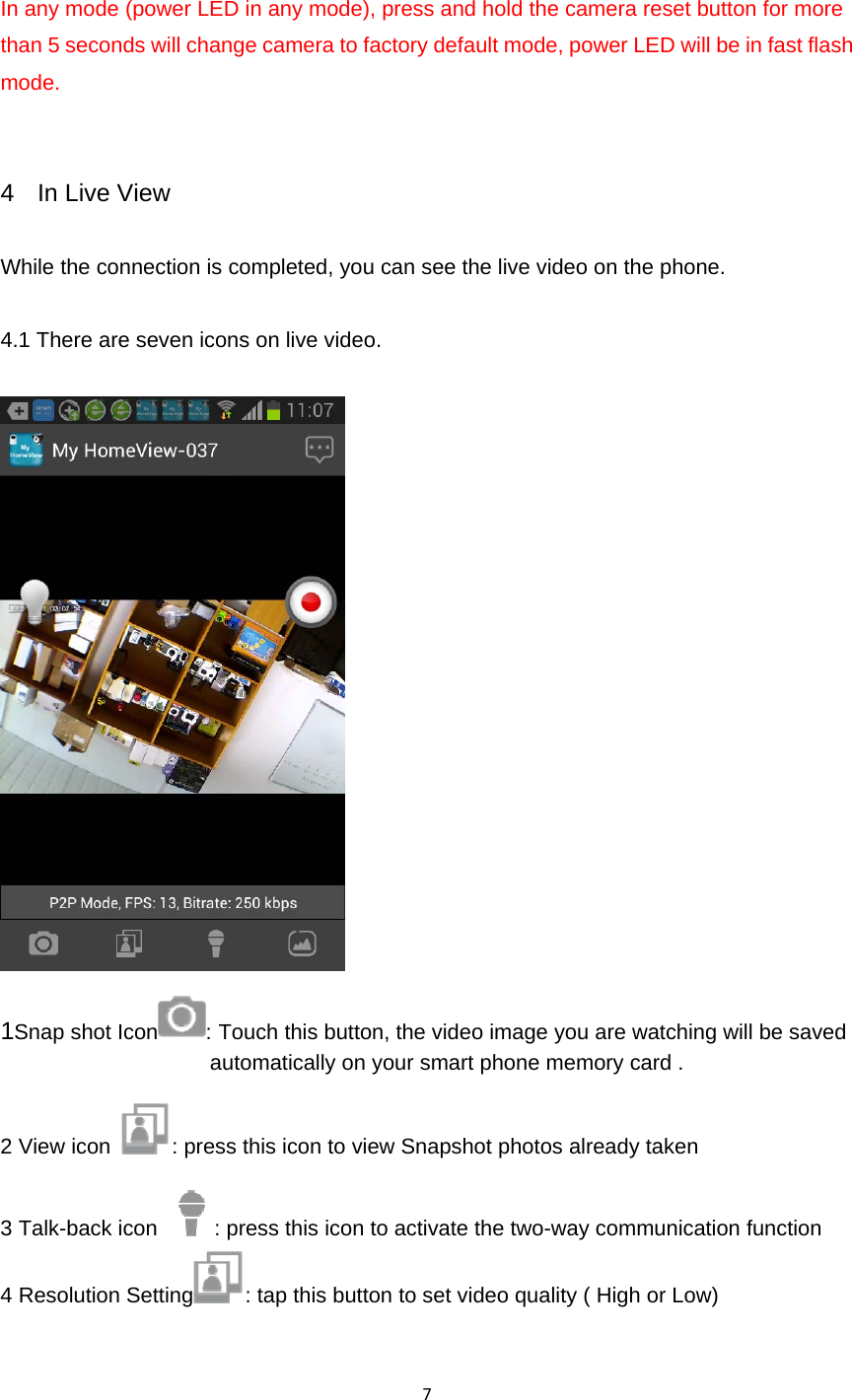 7In any mode (power LED in any mode), press and hold the camera reset button for more than 5 seconds will change camera to factory default mode, power LED will be in fast flash mode.    4  In Live View  While the connection is completed, you can see the live video on the phone.    4.1 There are seven icons on live video.   1Snap shot Icon : Touch this button, the video image you are watching will be saved automatically on your smart phone memory card . 2 View icon  : press this icon to view Snapshot photos already taken 3 Talk-back icon  : press this icon to activate the two-way communication function 4 Resolution Setting : tap this button to set video quality ( High or Low) 