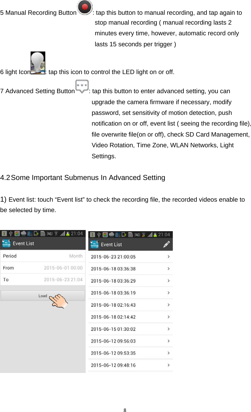 85 Manual Recording Button : tap this button to manual recording, and tap again to stop manual recording ( manual recording lasts 2 minutes every time, however, automatic record only lasts 15 seconds per trigger ) 6 light Icon : tap this icon to control the LED light on or off. 7 Advanced Setting Button : tap this button to enter advanced setting, you can upgrade the camera firmware if necessary, modify password, set sensitivity of motion detection, push notification on or off, event list ( seeing the recording file), file overwrite file(on or off), check SD Card Management, Video Rotation, Time Zone, WLAN Networks, Light Settings.  4.2 Some Important Submenus In Advanced Setting  1) Event list: touch “Event list” to check the recording file, the recorded videos enable to be selected by time.      