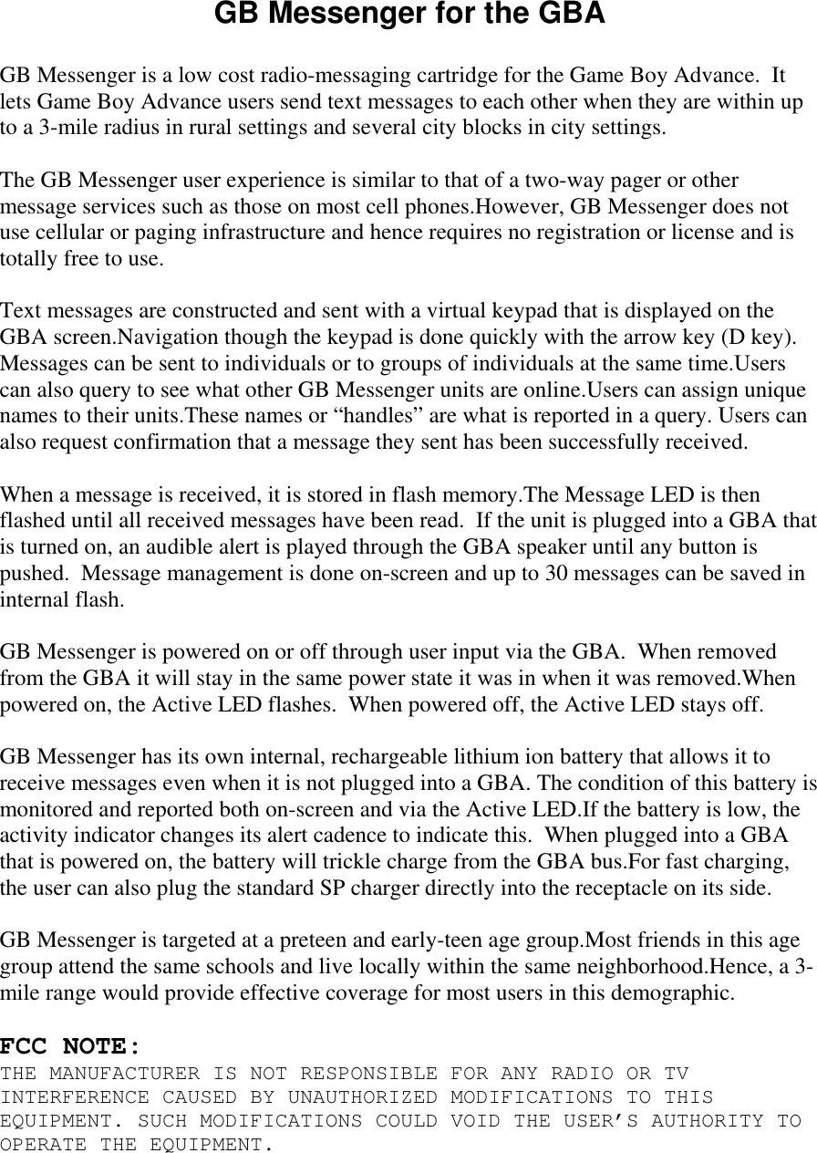 GB Messenger for the GBA  GB Messenger is a low cost radio-messaging cartridge for the Game Boy Advance.  It lets Game Boy Advance users send text messages to each other when they are within up to a 3-mile radius in rural settings and several city blocks in city settings.  The GB Messenger user experience is similar to that of a two-way pager or other message services such as those on most cell phones.However, GB Messenger does not use cellular or paging infrastructure and hence requires no registration or license and is totally free to use.    Text messages are constructed and sent with a virtual keypad that is displayed on the GBA screen.Navigation though the keypad is done quickly with the arrow key (D key).  Messages can be sent to individuals or to groups of individuals at the same time.Users can also query to see what other GB Messenger units are online.Users can assign unique names to their units.These names or “handles” are what is reported in a query. Users can also request confirmation that a message they sent has been successfully received.  When a message is received, it is stored in flash memory.The Message LED is then flashed until all received messages have been read.  If the unit is plugged into a GBA that is turned on, an audible alert is played through the GBA speaker until any button is pushed.  Message management is done on-screen and up to 30 messages can be saved in internal flash.  GB Messenger is powered on or off through user input via the GBA.  When removed from the GBA it will stay in the same power state it was in when it was removed.When powered on, the Active LED flashes.  When powered off, the Active LED stays off.  GB Messenger has its own internal, rechargeable lithium ion battery that allows it to receive messages even when it is not plugged into a GBA. The condition of this battery is monitored and reported both on-screen and via the Active LED.If the battery is low, the activity indicator changes its alert cadence to indicate this.  When plugged into a GBA that is powered on, the battery will trickle charge from the GBA bus.For fast charging, the user can also plug the standard SP charger directly into the receptacle on its side.    GB Messenger is targeted at a preteen and early-teen age group.Most friends in this age group attend the same schools and live locally within the same neighborhood.Hence, a 3-mile range would provide effective coverage for most users in this demographic.   FCC NOTE: THE MANUFACTURER IS NOT RESPONSIBLE FOR ANY RADIO OR TV INTERFERENCE CAUSED BY UNAUTHORIZED MODIFICATIONS TO THIS EQUIPMENT. SUCH MODIFICATIONS COULD VOID THE USER’S AUTHORITY TO OPERATE THE EQUIPMENT. 