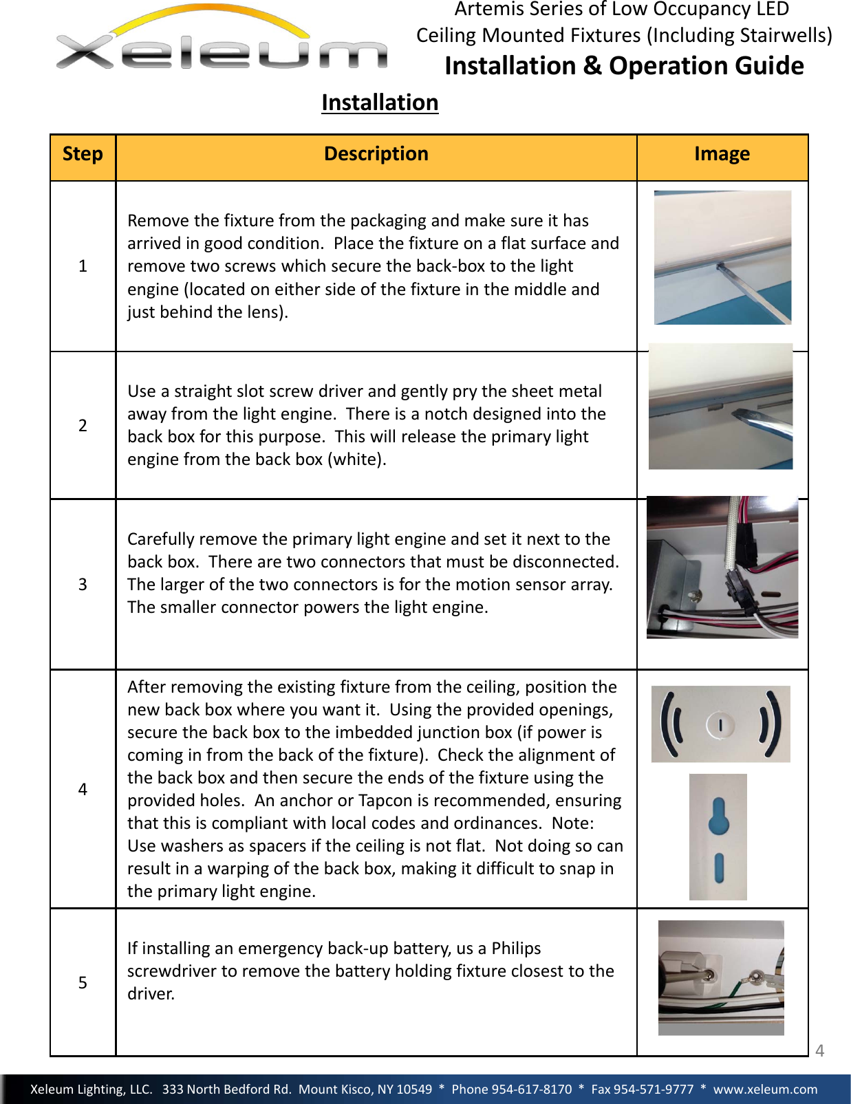 4StepDescription Image1Removethefixturefromthepackagingandmakesureithasarrivedingoodcondition.Placethefixtureonaflatsurfaceandremovetwoscrewswhichsecuretheback‐boxtothelightengine(locatedoneithersideofthefixtureinthemiddleandjustbehindthelens).2Useastraightslotscrewdriverandgentlyprythesheetmetalawayfromthelightengine.Thereisanotchdesignedintothebackboxforthispurpose.Thiswillreleasetheprimarylightenginefromthebackbox(white).3Carefullyremovetheprimarylightengineandsetitnexttothebackbox.Therearetwoconnectorsthatmustbedisconnected.Thelargerofthetwoconnectorsisforthemotionsensorarray.Thesmallerconnectorpowersthelightengine.4Afterremovingtheexistingfixturefromtheceiling,positionthenewbackboxwhereyouwantit.Usingtheprovidedopenings,securethebackboxtotheimbeddedjunctionbox(ifpoweriscominginfromthebackofthefixture).Checkthealignmentofthebackboxandthensecuretheendsofthefixtureusingtheprovidedholes.AnanchororTapconisrecommended,ensuringthatthisiscompliantwithlocalcodesandordinances.Note:Usewashersasspacersiftheceilingisnotflat.Notdoingsocanresultinawarpingofthebackbox,makingitdifficulttosnapintheprimarylightengine.5Ifinstallinganemergencyback‐upbattery,usaPhilipsscrewdrivertoremovethebatteryholdingfixtureclosesttothedriver.InstallationXeleumLighting,LLC.333NorthBedfordRd.MountKisco,NY10549*Phone954‐617‐8170*Fax954‐571‐9777*www.xeleum.comArtemisSeriesofLowOccupancyLEDCeilingMountedFixtures(IncludingStairwells)Installation&amp;OperationGuide4