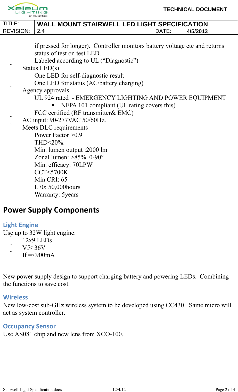  TECHNICAL DOCUMENT TITLE:  WALL MOUNT STAIRWELL LED LIGHT SPECIFICATION REVISION: 2.4 DATE: 4/5/2013  Stairwell Light Specification.docx  12/4/12  Page 2 of 4  if pressed for longer).  Controller monitors battery voltage etc and returns status of test on test LED. 　 Labeled according to UL (“Diagnostic”)  Status LED(s) 　 One LED for self-diagnostic result 　 One LED for status (AC/battery charging)  Agency approvals 　 UL 924 rated  - EMERGENCY LIGHTING AND POWER EQUIPMENT  NFPA 101 compliant (UL rating covers this) 　 FCC certified (RF transmitter&amp; EMC)  AC input: 90-277VAC 50/60Hz.  Meets DLC requirements 　 Power Factor &gt;0.9  　 THD&lt;20%. 　 Min. lumen output :2000 lm 　 Zonal lumen: &gt;85%  0-90° 　 Min. efficacy: 70LPW 　 CCT&lt;5700K 　 Min CRI: 65 　 L70: 50,000hours 　 Warranty: 5years PowerSupplyComponentsLightEngineUse up to 32W light engine:  12x9 LEDs  Vf&lt; 36V  If =&lt;900mA New power supply design to support charging battery and powering LEDs.  Combining the functions to save cost. WirelessNew low-cost sub-GHz wireless system to be developed using CC430.  Same micro will act as system controller. OccupancySensorUse AS081 chip and new lens from XCO-100. 