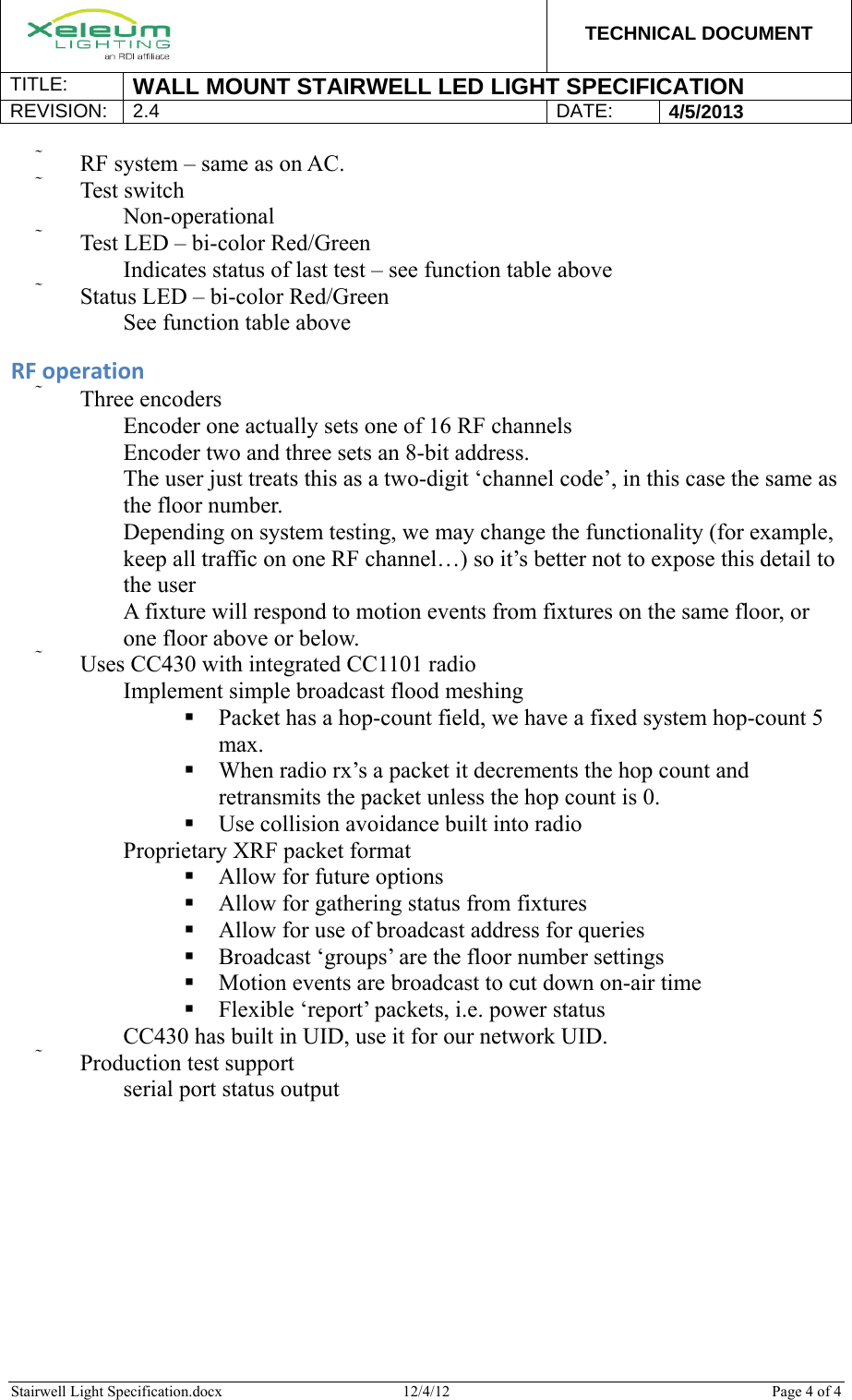  TECHNICAL DOCUMENT TITLE:  WALL MOUNT STAIRWELL LED LIGHT SPECIFICATION REVISION: 2.4 DATE: 4/5/2013  Stairwell Light Specification.docx  12/4/12  Page 4 of 4   RF system – same as on AC.  Test switch 　 Non-operational  Test LED – bi-color Red/Green 　 Indicates status of last test – see function table above  Status LED – bi-color Red/Green 　 See function table above  RFoperation Three encoders 　 Encoder one actually sets one of 16 RF channels 　 Encoder two and three sets an 8-bit address. 　 The user just treats this as a two-digit ‘channel code’, in this case the same as the floor number. 　 Depending on system testing, we may change the functionality (for example, keep all traffic on one RF channel…) so it’s better not to expose this detail to the user 　 A fixture will respond to motion events from fixtures on the same floor, or one floor above or below.  Uses CC430 with integrated CC1101 radio 　 Implement simple broadcast flood meshing   Packet has a hop-count field, we have a fixed system hop-count 5 max.  When radio rx’s a packet it decrements the hop count and retransmits the packet unless the hop count is 0.  Use collision avoidance built into radio 　 Proprietary XRF packet format  Allow for future options  Allow for gathering status from fixtures  Allow for use of broadcast address for queries  Broadcast ‘groups’ are the floor number settings  Motion events are broadcast to cut down on-air time  Flexible ‘report’ packets, i.e. power status 　 CC430 has built in UID, use it for our network UID.  Production test support 　 serial port status output  