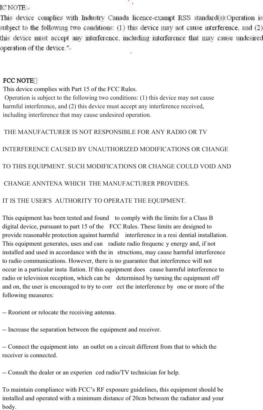 FCC NOTE：This device complies with Part 15 of the FCC Rules.  Operation is subject to the following two conditions: (1) this device may not cause harmful interference, and (2) this device must accept any interference received, including interference that may cause undesired operation. THE MANUFACTURER IS NOT RESPONSIBLE FOR ANY RADIO OR TV INTERFERENCE CAUSED BY UNAUTHORIZED MODIFICATIONS OR CHANGE TO THIS EQUIPMENT. SUCH MODIFICATIONS OR CHANGE COULD VOID AND CHANGE ANNTENA WHICH  THE MANUFACTURER PROVIDES. IT IS THE USER&apos;S  AUTHORITY TO OPERATE THE EQUIPMENT.This equipment has been tested and found  to comply with the limits for a Class B digital device, pursuant to part 15 of the  FCC Rules. These limits are designed to provide reasonable protection against harmful  interference in a resi dential installation. This equipment generates, uses and can  radiate radio frequenc y energy and, if not installed and used in accordance with the in structions, may cause harmful interference to radio communications. However, there is no guarantee that interference will not occur in a particular insta llation. If this equipment does  cause harmful interference to radio or television reception, which can be  determined by turning the equipment off and on, the user is encouraged to try to corr ect the interference by  one or more of the following measures:-- Reorient or relocate the receiving antenna.-- Increase the separation between the equipment and receiver.-- Connect the equipment into  an outlet on a circuit different from that to which the receiver is connected.-- Consult the dealer or an experien ced radio/TV technician for help. To maintain compliance with FCC’s RF exposure guidelines, this equipment should be installed and operated with a minimum distance of 20cm between the radiator and your body.