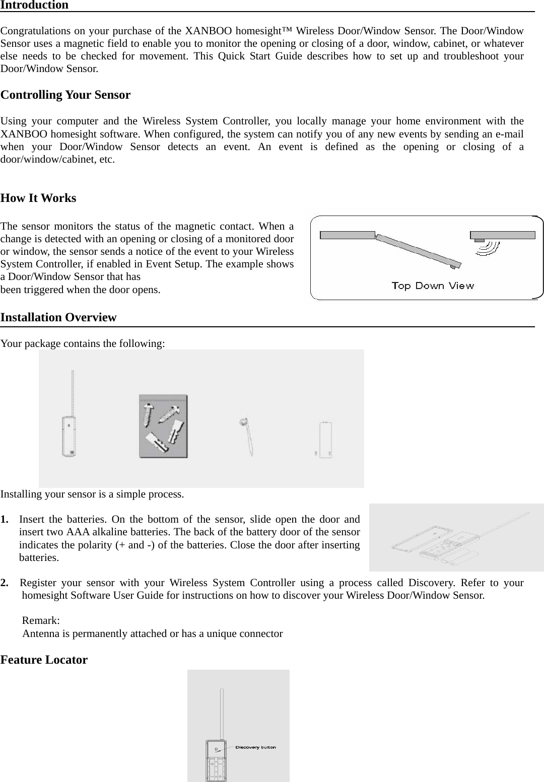 Introduction  Congratulations on your purchase of the XANBOO homesight™ Wireless Door/Window Sensor. The Door/Window Sensor uses a magnetic field to enable you to monitor the opening or closing of a door, window, cabinet, or whatever else needs to be checked for movement. This Quick Start Guide describes how to set up and troubleshoot your Door/Window Sensor.  Controlling Your Sensor    Using your computer and the Wireless System Controller, you locally manage your home environment with the XANBOO homesight software. When configured, the system can notify you of any new events by sending an e-mail when your Door/Window Sensor detects an event. An event is defined as the opening or closing of a door/window/cabinet, etc.   How It Works  The sensor monitors the status of the magnetic contact. When a change is detected with an opening or closing of a monitored door or window, the sensor sends a notice of the event to your Wireless System Controller, if enabled in Event Setup. The example shows a Door/Window Sensor that has   been triggered when the door opens.  Installation Overview  Your package contains the following:     Installing your sensor is a simple process.  1. Insert the batteries. On the bottom of the sensor, slide open the door and insert two AAA alkaline batteries. The back of the battery door of the sensor indicates the polarity (+ and -) of the batteries. Close the door after inserting batteries.  2.  Register your sensor with your Wireless System Controller using a process called Discovery. Refer to your homesight Software User Guide for instructions on how to discover your Wireless Door/Window Sensor.  Remark: Antenna is permanently attached or has a unique connector  Feature Locator            