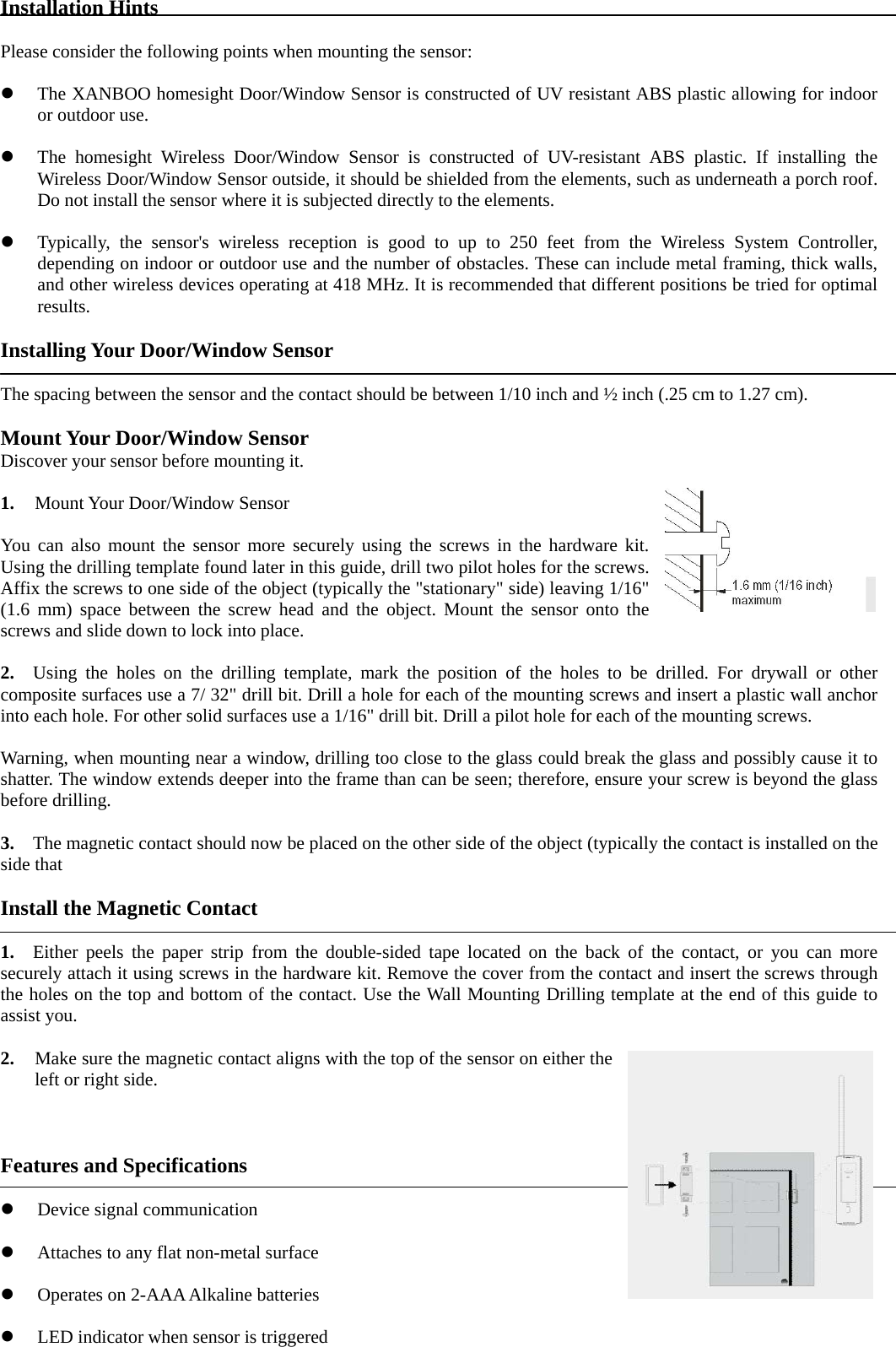 Installation Hints  Please consider the following points when mounting the sensor:  z The XANBOO homesight Door/Window Sensor is constructed of UV resistant ABS plastic allowing for indoor or outdoor use.  z The homesight Wireless Door/Window Sensor is constructed of UV-resistant ABS plastic. If installing the Wireless Door/Window Sensor outside, it should be shielded from the elements, such as underneath a porch roof. Do not install the sensor where it is subjected directly to the elements.  z Typically, the sensor&apos;s wireless reception is good to up to 250 feet from the Wireless System Controller, depending on indoor or outdoor use and the number of obstacles. These can include metal framing, thick walls, and other wireless devices operating at 418 MHz. It is recommended that different positions be tried for optimal results.  Installing Your Door/Window Sensor  The spacing between the sensor and the contact should be between 1/10 inch and ½ inch (.25 cm to 1.27 cm).  Mount Your Door/Window Sensor Discover your sensor before mounting it.  1. Mount Your Door/Window Sensor    You can also mount the sensor more securely using the screws in the hardware kit. Using the drilling template found later in this guide, drill two pilot holes for the screws. Affix the screws to one side of the object (typically the &quot;stationary&quot; side) leaving 1/16&quot; (1.6 mm) space between the screw head and the object. Mount the sensor onto the screws and slide down to lock into place.  2.   Using the holes on the drilling template, mark the position of the holes to be drilled. For drywall or other composite surfaces use a 7/ 32&quot; drill bit. Drill a hole for each of the mounting screws and insert a plastic wall anchor into each hole. For other solid surfaces use a 1/16&quot; drill bit. Drill a pilot hole for each of the mounting screws.  Warning, when mounting near a window, drilling too close to the glass could break the glass and possibly cause it to shatter. The window extends deeper into the frame than can be seen; therefore, ensure your screw is beyond the glass before drilling.  3.    The magnetic contact should now be placed on the other side of the object (typically the contact is installed on the side that  Install the Magnetic Contact  1.  Either peels the paper strip from the double-sided tape located on the back of the contact, or you can more securely attach it using screws in the hardware kit. Remove the cover from the contact and insert the screws through the holes on the top and bottom of the contact. Use the Wall Mounting Drilling template at the end of this guide to assist you.  2. Make sure the magnetic contact aligns with the top of the sensor on either the left or right side.                                                                                                                                                           Features and Specifications  z Device signal communication  z Attaches to any flat non-metal surface  z Operates on 2-AAA Alkaline batteries  z LED indicator when sensor is triggered 