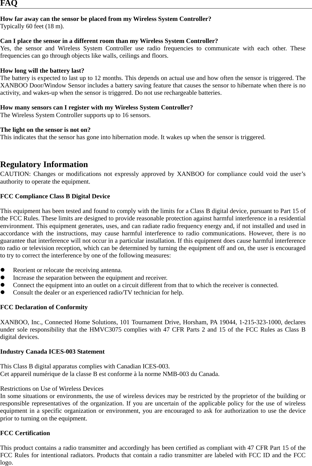 FAQ  How far away can the sensor be placed from my Wireless System Controller? Typically 60 feet (18 m).  Can I place the sensor in a different room than my Wireless System Controller? Yes, the sensor and Wireless System Controller use radio frequencies to communicate with each other. These frequencies can go through objects like walls, ceilings and floors.  How long will the battery last? The battery is expected to last up to 12 months. This depends on actual use and how often the sensor is triggered. The XANBOO Door/Window Sensor includes a battery saving feature that causes the sensor to hibernate when there is no activity, and wakes-up when the sensor is triggered. Do not use rechargeable batteries.  How many sensors can I register with my Wireless System Controller? The Wireless System Controller supports up to 16 sensors.  The light on the sensor is not on? This indicates that the sensor has gone into hibernation mode. It wakes up when the sensor is triggered.   Regulatory Information CAUTION: Changes or modifications not expressly approved by XANBOO for compliance could void the user’s authority to operate the equipment.  FCC Compliance Class B Digital Device  This equipment has been tested and found to comply with the limits for a Class B digital device, pursuant to Part 15 of the FCC Rules. These limits are designed to provide reasonable protection against harmful interference in a residential environment. This equipment generates, uses, and can radiate radio frequency energy and, if not installed and used in accordance with the instructions, may cause harmful interference to radio communications. However, there is no guarantee that interference will not occur in a particular installation. If this equipment does cause harmful interference to radio or television reception, which can be determined by turning the equipment off and on, the user is encouraged to try to correct the interference by one of the following measures:  z Reorient or relocate the receiving antenna. z Increase the separation between the equipment and receiver.   z Connect the equipment into an outlet on a circuit different from that to which the receiver is connected. z Consult the dealer or an experienced radio/TV technician for help.  FCC Declaration of Conformity  XANBOO, Inc., Connected Home Solutions, 101 Tournament Drive, Horsham, PA 19044, 1-215-323-1000, declares under sole responsibility that the HMVC3075 complies with 47 CFR Parts 2 and 15 of the FCC Rules as Class B digital devices.  Industry Canada ICES-003 Statement  This Class B digital apparatus complies with Canadian ICES-003. Cet appareil numérique de la classe B est conforme à la norme NMB-003 du Canada.  Restrictions on Use of Wireless Devices In some situations or environments, the use of wireless devices may be restricted by the proprietor of the building or responsible representatives of the organization. If you are uncertain of the applicable policy for the use of wireless equipment in a specific organization or environment, you are encouraged to ask for authorization to use the device prior to turning on the equipment.  FCC Certification  This product contains a radio transmitter and accordingly has been certified as compliant with 47 CFR Part 15 of the FCC Rules for intentional radiators. Products that contain a radio transmitter are labeled with FCC ID and the FCC logo.  