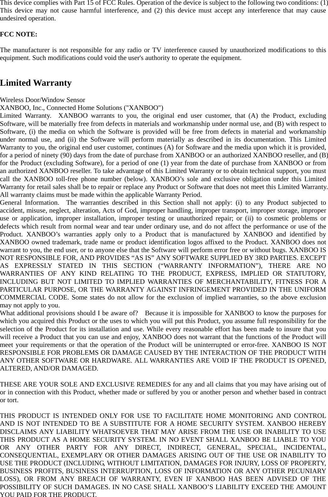 This device complies with Part 15 of FCC Rules. Operation of the device is subject to the following two conditions: (1) This device may not cause harmful interference, and (2) this device must accept any interference that may cause undesired operation.  FCC NOTE:  The manufacturer is not responsible for any radio or TV interference caused by unauthorized modifications to this equipment. Such modifications could void the user&apos;s authority to operate the equipment.   Limited Warranty  Wireless Door/Window Sensor XANBOO, Inc., Connected Home Solutions (&quot;XANBOO&quot;) Limited Warranty.  XANBOO warrants to you, the original end user customer, that (A) the Product, excluding Software, will be materially free from defects in materials and workmanship under normal use, and (B) with respect to Software, (i) the media on which the Software is provided will be free from defects in material and workmanship under normal use, and (ii) the Software will perform materially as described in its documentation. This Limited Warranty to you, the original end user customer, continues (A) for Software and the media upon which it is provided, for a period of ninety (90) days from the date of purchase from XANBOO or an authorized XANBOO reseller, and (B) for the Product (excluding Software), for a period of one (1) year from the date of purchase from XANBOO or from an authorized XANBOO reseller. To take advantage of this Limited Warranty or to obtain technical support, you must call the XANBOO toll-free phone number (below). XANBOO’s sole and exclusive obligation under this Limited Warranty for retail sales shall be to repair or replace any Product or Software that does not meet this Limited Warranty. All warranty claims must be made within the applicable Warranty Period. General Information.  The warranties described in this Section shall not apply: (i) to any Product subjected to accident, misuse, neglect, alteration, Acts of God, improper handling, improper transport, improper storage, improper use or application, improper installation, improper testing or unauthorized repair; or (ii) to cosmetic problems or defects which result from normal wear and tear under ordinary use, and do not affect the performance or use of the Product. XANBOO’s warranties apply only to a Product that is manufactured by XANBOO and identified by XANBOO owned trademark, trade name or product identification logos affixed to the Product. XANBOO does not warrant to you, the end user, or to anyone else that the Software will perform error free or without bugs. XANBOO IS NOT RESPONSIBLE FOR, AND PROVIDES “AS IS” ANY SOFTWARE SUPPLIED BY 3RD PARTIES. EXCEPT AS EXPRESSLY STATED IN THIS SECTION (“WARRANTY INFORMATION”), THERE ARE NO WARRANTIES OF ANY KIND RELATING TO THE PRODUCT, EXPRESS, IMPLIED OR STATUTORY, INCLUDING BUT NOT LIMITED TO IMPLIED WARRANTIES OF MERCHANTABILITY, FITNESS FOR A PARTICULAR PURPOSE, OR THE WARRANTY AGAINST INFRINGEMENT PROVIDED IN THE UNIFORM COMMERCIAL CODE. Some states do not allow for the exclusion of implied warranties, so the above exclusion may not apply to you. What additional provisions should I be aware of?    Because it is impossible for XANBOO to know the purposes for which you acquired this Product or the uses to which you will put this Product, you assume full responsibility for the selection of the Product for its installation and use. While every reasonable effort has been made to insure that you will receive a Product that you can use and enjoy, XANBOO does not warrant that the functions of the Product will meet your requirements or that the operation of the Product will be uninterrupted or error-free. XANBOO IS NOT RESPONSIBLE FOR PROBLEMS OR DAMAGE CAUSED BY THE INTERACTION OF THE PRODUCT WITH ANY OTHER SOFTWARE OR HARDWARE. ALL WARRANTIES ARE VOID IF THE PRODUCT IS OPENED, ALTERED, AND/OR DAMAGED.  THESE ARE YOUR SOLE AND EXCLUSIVE REMEDIES for any and all claims that you may have arising out of or in connection with this Product, whether made or suffered by you or another person and whether based in contract or tort.  THIS PRODUCT IS INTENDED ONLY FOR USE TO FACILITATE HOME MONITORING AND CONTROL AND IS NOT INTENDED TO BE A SUBSTITUTE FOR A HOME SECURITY SYSTEM. XANBOO HEREBY DISCLAIMS ANY LIABILITY WHATSOEVER THAT MAY ARISE FROM THE USE OR INABILITY TO USE THIS PRODUCT AS A HOME SECURITY SYSTEM. IN NO EVENT SHALL XANBOO BE LIABLE TO YOU OR ANY OTHER PARTY FOR ANY DIRECT, INDIRECT, GENERAL, SPECIAL, INCIDENTAL, CONSEQUENTIAL, EXEMPLARY OR OTHER DAMAGES ARISING OUT OF THE USE OR INABILITY TO USE THE PRODUCT (INCLUDING, WITHOUT LIMITATION, DAMAGES FOR INJURY, LOSS OF PROPERTY, BUSINESS PROFITS, BUSINESS INTERRUPTION, LOSS OF INFORMATION OR ANY OTHER PECUNIARY LOSS), OR FROM ANY BREACH OF WARRANTY, EVEN IF XANBOO HAS BEEN ADVISED OF THE POSSIBILITY OF SUCH DAMAGES. IN NO CASE SHALL XANBOO’S LIABILITY EXCEED THE AMOUNT YOU PAID FOR THE PRODUCT.  