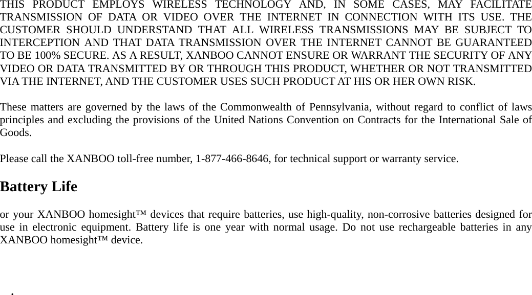 THIS PRODUCT EMPLOYS WIRELESS TECHNOLOGY AND, IN SOME CASES, MAY FACILITATE TRANSMISSION OF DATA OR VIDEO OVER THE INTERNET IN CONNECTION WITH ITS USE. THE CUSTOMER SHOULD UNDERSTAND THAT ALL WIRELESS TRANSMISSIONS MAY BE SUBJECT TO INTERCEPTION AND THAT DATA TRANSMISSION OVER THE INTERNET CANNOT BE GUARANTEED TO BE 100% SECURE. AS A RESULT, XANBOO CANNOT ENSURE OR WARRANT THE SECURITY OF ANY VIDEO OR DATA TRANSMITTED BY OR THROUGH THIS PRODUCT, WHETHER OR NOT TRANSMITTED VIA THE INTERNET, AND THE CUSTOMER USES SUCH PRODUCT AT HIS OR HER OWN RISK.  These matters are governed by the laws of the Commonwealth of Pennsylvania, without regard to conflict of laws principles and excluding the provisions of the United Nations Convention on Contracts for the International Sale of Goods.  Please call the XANBOO toll-free number, 1-877-466-8646, for technical support or warranty service.  Battery Life  or your XANBOO homesight™ devices that require batteries, use high-quality, non-corrosive batteries designed for use in electronic equipment. Battery life is one year with normal usage. Do not use rechargeable batteries in any XANBOO homesight™ device.    .            