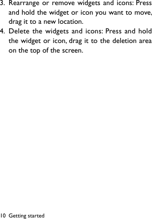 103.  Rearrange or remove widgets and icons: Press and hold the widget or icon you want to move, drag it to a new location.4.  Delete the widgets and icons: Press and hold the widget or icon, drag it to the deletion area on the top of the screen.Getting started