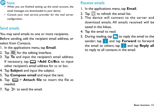 13Basic function Note:• When you are finished setting up the email account, the email messages are downloaded to your device.• Consult your mail service provider for the mail server configuration.Send emailsYou may send emails to one or more recipients.Before sending, add the recipient email address, or select from Contacts. 1.  In the applications menu, tap Email.2.  Ta p    for the editing interface.3.  Ta p  To  and input the recipient’s email address. If necessary, tap   &gt;Add Cc/Bcc to input other recipient’s email address for cc or bcc. 4.  Ta p  Subject and input the subject.5.  Ta p  Compose email and input the text.6.  Ta p     &gt; Attach file to insert the file as needed.7.  Ta p    to send the email.Receive emails1.  In the applications menu, tap Email.2.  Ta p    to refresh the email list. 3.  The device will connect to the server and download emails. All emails received will be saved in the Inbox.4.  Tap the email to read.5.  During reading, tap   to reply the email to the sender; tap   and tap Forward to forward the email to others; tap   and tap Reply all to reply to all contacts in the email.