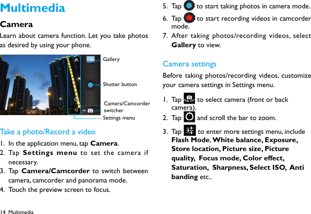 14MultimediaCameraLearn about camera function. Let you take photos as desired by using your phone. Take a photo/Record a video1.  In the application menu, tap Camera.2.  Ta p   Settings menu to set the camera if necessary.3.  Ta p  Camera/Camcorder to switch between camera, camcorder and panorama mode.4.  Touch the preview screen to focus.5.  Ta p    to start taking photos in camera mode.6.  Ta p    to start recording videos in camcorder mode.7.  After taking photos/recording videos, select Gallery to view.Camera settingsBefore taking photos/recording videos, customize your camera settings in Settings menu.1.  Ta p    to select camera (front or back camera).  2.  Ta p    and scroll the bar to zoom.3.  Ta p    to enter more settings menu, include Flash Mode, White balance, Exposure, Store location, Picture size, Picture quality,  Focus mode, Color effect, Saturation,  Sharpness, Select ISO,  Anti banding etc.. GalleryShutter buttonCamera/Camcorder switcherSettings menuMultimedia