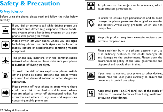 22Safety &amp; PrecautionSafety NoticeBefore using the phone, please read and follow the rules below carefully.If you dial or answer a call while driving, please use the hands-free device (e.g. earphone, vehicle hands-free system, phone hands-free system) or use your phone after parking the vehicle.Please switch off your phone where you see signs forbidding phone use. Such signs can be found in medical centers or establishments containing medical equipment.The phone may interfere with the communication network of airplanes, so please make sure your phone is switched off during the flight.To avoid the risk of any explosion, please switch off the phone at petrol stations and places which are near fuel, chemical solvent or other dangerous substances.Please switch off your phone in areas where there could be a risk of explosion and in areas where you are asked to switch off bidirectional radios. Pay attention and adhere to any rules and regulations concerning mobile phone use.All phones can be subject to interference, which could affect its performance.In order to ensure high performance and to avoid damage the phone, please use the original accessories and battery. Avoid using products which are not compatible.Keep this product away from excessive moisture and extreme temperatures.Please neither burn the phone battery nor use it as ordinary rubbish, as this could endanger life and damage to the environment. Please obey the environmental policy of the local government and dispose of and recycle them in time.If you need to connect your phone to other devices, please read the user guide carefully to ensure the procedure is carried out safety.Keep small parts (e.g. SIM card) out of the reach of children to prevent batteries from being swallowed or causing other dangers.Safety &amp; Precaution