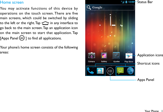 1Your PhoneHome screenYou may activate functions of this device by operations on the touch screen. There are five main screens, which could be switched by sliding to the left or the right. Tap   in any interface to go back to the main screen. Tap an application icon on the main screen to start that application. Tap [Apps Panel   ] to find all applications.Your phone’s home screen consists of the following areas:Status BarApplication iconsShortcut iconsApps Panel