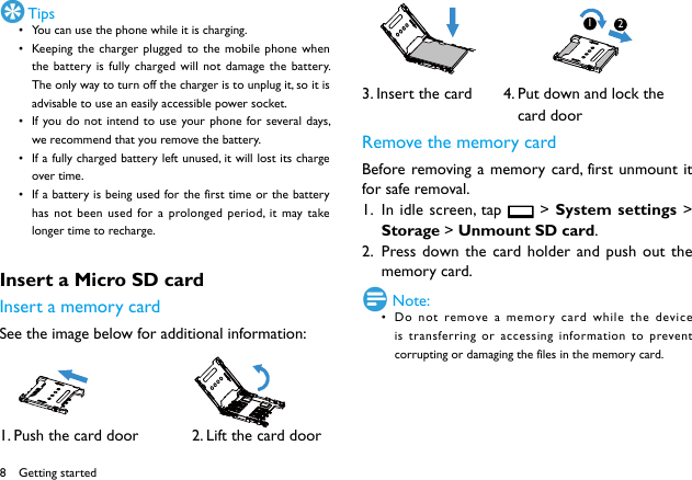 8 Tips• You can use the phone while it is charging.• Keeping the charger plugged to the mobile phone when the battery is fully charged will not damage the battery. The only way to turn off the charger is to unplug it, so it is advisable to use an easily accessible power socket. • If you do not intend to use your phone for several days, we recommend that you remove the battery. • If a fully charged battery left unused, it will lost its charge over time. • If a battery is being used for the first time or the battery has not been used for a prolonged period, it may take longer time to recharge. Insert a Micro SD card Insert a memory cardSee the image below for additional information:          1. Push the card door            2. Lift the card door3. Insert the card       4. Put down and lock the                                   card doorRemove the memory cardBefore removing a memory card, first unmount it for safe removal.1.  In idle screen, tap   &gt; System settings &gt; Storage &gt; Unmount SD card.2.  Press down the card holder and push out the memory card. Note:• Do not remove a memory card while the device is transferring or accessing information to prevent corrupting or damaging the files in the memory card. Getting started12