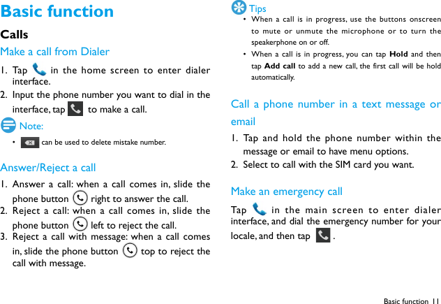 11Basic functionCallsMake a call from Dialer1.  Ta p    in the home screen to enter dialer interface.2.  Input the phone number you want to dial in the interface, tap    to make a call. Note:•  can be used to delete mistake number.Answer/Reject a call1.  Answer a call: when a call comes in, slide the phone button   right to answer the call.2.  Reject a call: when a call comes in, slide the phone button   left to reject the call.3.  Reject a call with message: when a call comes in, slide the phone button   top to reject the call with message. Tips• When a call is in progress, use the buttons onscreen to mute or unmute the microphone or to turn the speakerphone on or off. • When a call is in progress, you can tap Hold and then tap Add call to add a new call, the first call will be hold automatically.Call a phone number in a text message or email1.  Tap and hold the phone number within the message or email to have menu options.2.  Select to call with the SIM card you want.Make an emergency callTap    in the main screen to enter dialer interface, and dial the emergency number for your locale, and then tap    .Basic function