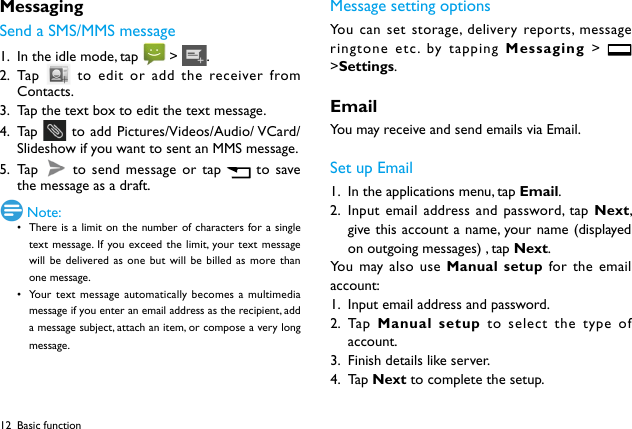 12MessagingSend a SMS/MMS message1.  In the idle mode, tap   &gt; .2.  Ta p    to edit or add the receiver from Contacts.3.  Tap the text box to edit the text message.4.  Ta p    to add Pictures/Videos/Audio/ VCard/Slideshow if you want to sent an MMS message.5.  Ta p    to send message or tap   to save the message as a draft.  Note:• There is a limit on the number of characters for a single text message. If you exceed the limit, your text message will be delivered as one but will be billed as more than one message.• Your text message automatically becomes a multimedia message if you enter an email address as the recipient, add a message subject, attach an item, or compose a very long message.Message setting optionsYou can set storage, delivery reports, message ringtone etc. by tapping Messaging  &gt;   &gt;Settings.EmailYou may receive and send emails via Email. Set up Email1.  In the applications menu, tap Email.2.  Input email address and password, tap Next, give this account a name, your name (displayed on outgoing messages) , tap Next. You may also use Manual setup for the email account:1.  Input email address and password.2.  Ta p   Manual setup to select the type of account.3.  Finish details like server. 4.  Ta p  Next to complete the setup.Basic function