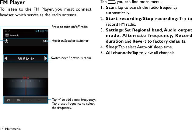 16FM PlayerTo listen to the FM Player, you must connect headset, which serves as the radio antenna. Tap   , you can find more menu:1.  Scan: Tap to search the radio frequency automatically.2.  Start recording/Stop recording: Tap to record FM radio.3.  Settings: Set Regional band, Audio output mode, Alternate frequency, Record duration and Revert to factory defaults.4.  Sleep: Tap select Auto-off sleep time.5.  All channels: Tap to view all channels.MultimediaPress to turn on/off radioHeadset/Speaker switcherSwitch next / previous radioTap &apos;+&apos; to add a new frequency;Tap preset frequency to selectthe frequency.