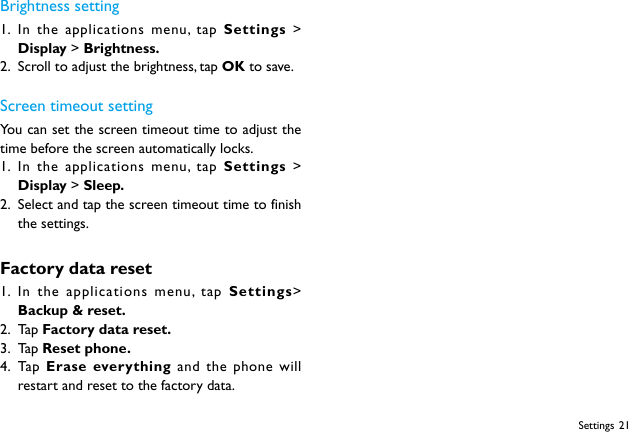 21SettingsBrightness setting1.  In the applications menu, tap Settings &gt; Display &gt; Brightness.2.  Scroll to adjust the brightness, tap OK to save.Screen timeout settingYou can set the screen timeout time to adjust the time before the screen automatically locks.1.  In the applications menu, tap Settings &gt; Display &gt; Sleep.2.  Select and tap the screen timeout time to finish the settings.Factory data reset1.  In the applications menu, tap Settings&gt; Backup &amp; reset.2.  Ta p  Factory data reset.3.  Ta p  Reset phone.4.  Ta p   Erase everything and the phone will restart and reset to the factory data.