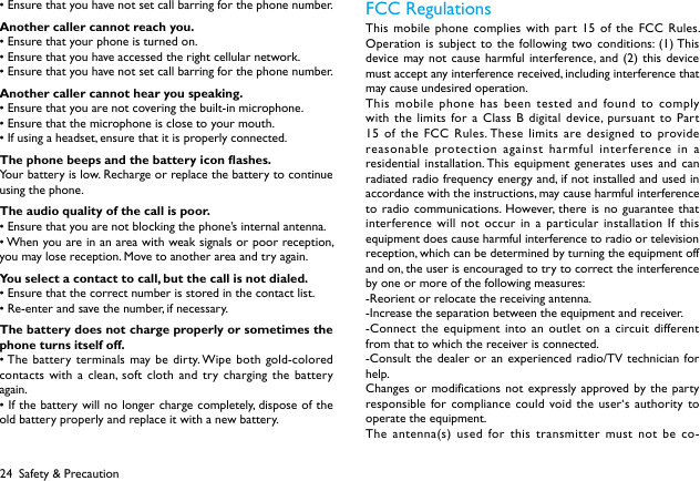 24•Ensurethatyouhavenotsetcallbarringforthephonenumber.Another caller cannot reach you.•Ensurethatyourphoneisturnedon.•Ensurethatyouhaveaccessedtherightcellularnetwork.•Ensurethatyouhavenotsetcallbarringforthephonenumber.Another caller cannot hear you speaking.•Ensurethatyouarenotcoveringthebuilt-inmicrophone.•Ensurethatthemicrophoneisclosetoyourmouth.•Ifusingaheadset,ensurethatitisproperlyconnected.The phone beeps and the battery icon ashes.Your battery is low. Recharge or replace the battery to continue using the phone.The audio quality of the call is poor.•Ensurethatyouarenotblockingthephone’sinternalantenna.•Whenyouareinanareawithweaksignalsorpoorreception,you may lose reception. Move to another area and try again.You select a contact to call, but the call is not dialed.•Ensurethatthecorrectnumberisstoredinthecontactlist.•Re-enterandsavethenumber,ifnecessary.The battery does not charge properly or sometimes the phone turns itself off.•Thebatteryterminals may bedirty.Wipebothgold-coloredcontacts with a clean, soft cloth and try charging the battery again.•Ifthebatterywillnolonger chargecompletely,disposeoftheold battery properly and replace it with a new battery.FCC Regulations This mobile phone complies with part 15 of the FCC Rules. Operation is subject to the following two conditions: (1) This device may not cause harmful interference, and (2) this device must accept any interference received, including interference that may cause undesired operation.This mobile phone has been tested and found to comply with the limits for a Class B digital device, pursuant to Part 15 of the FCC Rules. These limits are designed to provide reasonable protection against harmful interference in a residential installation. This equipment generates uses and can radiated radio frequency energy and, if not installed and used in accordance with the instructions, may cause harmful interference to radio communications. However, there is no guarantee that interference will not occur in a particular installation If this equipment does cause harmful interference to radio or television reception, which can be determined by turning the equipment off and on, the user is encouraged to try to correct the interference by one or more of the following measures:-Reorient or relocate the receiving antenna.-Increase the separation between the equipment and receiver.-Connect the equipment into an outlet on a circuit different from that to which the receiver is connected.-Consult the dealer or an experienced radio/TV technician for help.Changes or modifications not expressly approved by the party responsible for compliance could void the user‘s authority to operate the equipment.The antenna(s) used for this transmitter must not be co-Safety &amp; Precaution