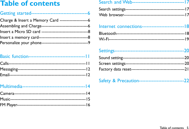 5Table of contentsTable of contentsGetting started-----------------------------------6Charge &amp; Insert a Memory Card --------------------6Assembling and Charge---------------------------------6Insert a Micro SD card ---------------------------------8Insert a memory card-----------------------------------8Personalize your phone---------------------------------9Basic function-----------------------------------11Calls------------------------------------------------------11Messaging------------------------------------------------12Email------------------------------------------------------12Multimedia---------------------------------------14Camera--------------------------------------------------14Music-----------------------------------------------------15FM Player-------------------------------------------------16Search and Web--------------------------------17Search settings------------------------------------------17Web browser-------------------------------------------17Internet connections--------------------------18Bluetooth------------------------------------------------18Wi-Fi-----------------------------------------------------19Settings-------------------------------------------20Sound setting--------------------------------------------20Screen settings------------------------------------------20Factory data reset--------------------------------------21Safety &amp; Precaution----------------------------22