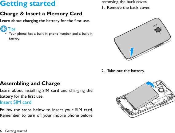 6Getting startedCharge &amp; Insert a Memory Card Learn about charging the battery for the first use.  Tips• Your phone has a built-in phone number and a built-in battery.Assembling and ChargeLearn about installing SIM card and charging the battery for the first use. Insert SIM cardFollow the steps below to insert your SIM card. Remember to turn off your mobile phone before removing the back cover. 1.  Remove the back cover. 2.  Take out the battery. Getting started