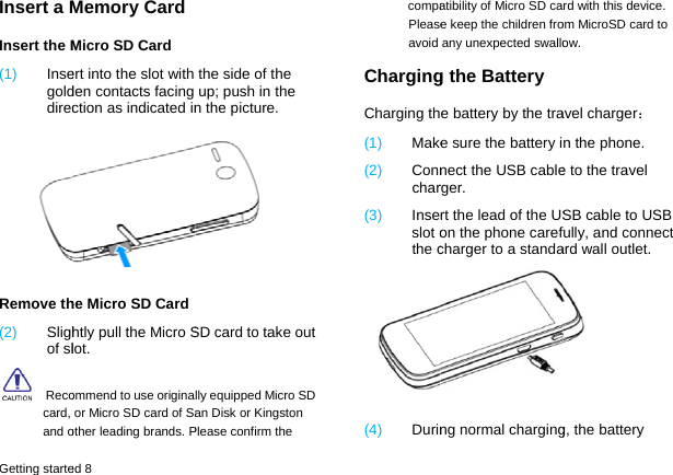 Getting starteInsert a MInsert the M(1)  InsegolddirecRemove th(2)  Slighof sl  Recocard, and oed 8 Memory Card   Micro SD Card ert into the slot with den contacts facing ction as indicated inhe Micro SD Card htly pull the Micro Slot. ommend to use originaor Micro SD card of Saother leading brands. Pthe side of the up; push in the n the picture.    SD card to take out lly equipped Micro SD an Disk or Kingston Please confirm the  compaPleaseavoid ChargingCharging th(1)  Make(2)  Connchar(3)  Inseslot othe c(4)  Durinatibility of Micro SD cae keep the children froany unexpected swallog the Batterye battery by the trae sure the battery inect the USB cablerger. rt the lead of the USon the phone carefcharger to a standang normal chargingrd with this device. om MicroSD card to ow. avel charger： n the phone.   e to the travel SB cable to USB fully, and connect ard wall outlet.  g, the battery 