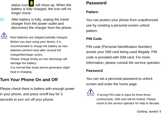  Gettting started 9 status icon   will show up. When the battery is fully charged, the icon will no longer move.   (5)  After battery is fully, unplug the travel charger from the power outlet and disconnect the charger from the phone.     New batteries are shipped partially charged. Before you start using your device, it is recommended to charge the battery as new batteries perform best after several full charge/discharge cycles. Please charge timely as over discharge will damage the battery. It is normal that smart phone generates slight heat in charging. Turn Your Phone On and Off Please check there is battery with enough power in your phone, and press on/off key for 3 seconds to turn on/ off your phone. Password Pattern You can protect your phone from unauthorized use by creating a personal screen unlock pattern. PIN Code PIN code (Personal Identification Number) avoids your SIM card being used illegally. PIN code is provided with SIM card. For more information, please consult the service operator. Password You can set a personal password to unlock screen and enter the home page.     If wrong PIN code is input for three times continuously, SIM card will be locked. Please resort to the service operator for help to decode.   