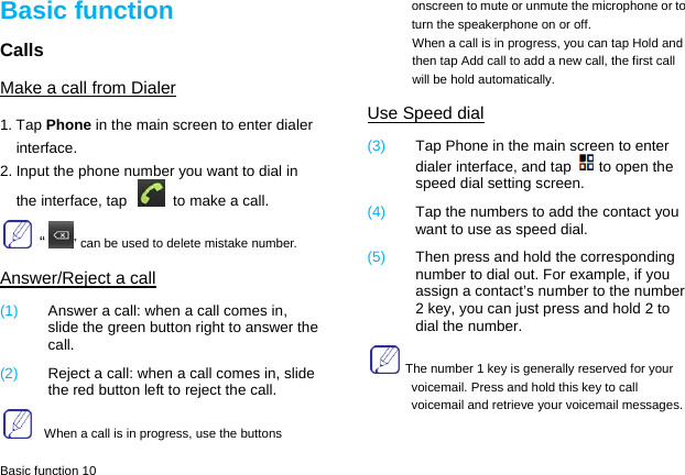  Basic function 10 Basic function Calls Make a call from Dialer 1. Tap Phone in the main screen to enter dialer interface. 2. Input the phone number you want to dial in the interface, tap    to make a call.  “” can be used to delete mistake number. Answer/Reject a call (1)  Answer a call: when a call comes in, slide the green button right to answer the call. (2)  Reject a call: when a call comes in, slide the red button left to reject the call.     When a call is in progress, use the buttons onscreen to mute or unmute the microphone or to turn the speakerphone on or off.   When a call is in progress, you can tap Hold and then tap Add call to add a new call, the first call will be hold automatically. Use Speed dial (3)  Tap Phone in the main screen to enter dialer interface, and tap to open the speed dial setting screen. (4)  Tap the numbers to add the contact you want to use as speed dial. (5)  Then press and hold the corresponding number to dial out. For example, if you assign a contact’s number to the number 2 key, you can just press and hold 2 to dial the number.   The number 1 key is generally reserved for your voicemail. Press and hold this key to call voicemail and retrieve your voicemail messages. 