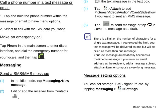  Call a phoemail 1. Tap and message or2. Select toMake an eTap Phoneinterface, ayour locale,MessaginSend a SM(1)  In thmes(2)  Edit one number in a thold the phone numr email to have men call with the SIM cemergency call e in the main screennd dial the emerge, and then tap .ng MS/MMS messahe idle mode, tap Mssage. or add the receive. text message or mber within the nu options. card you want. n to enter dialer ncy number for  ge Messaging&gt;New r from Contacts(3)  Edit (4)  Tap Pictuif you(5)  Tap save  Theresingletext mbilled Your tmultimaddreattachMessage sYou can settapping Mes the text message in&gt;Attach to adures/Videos/Audio/ u want to sent an M to send mese the message as a is a limit on the numb text message. If you emessage will be delivereas more than one mestext message automatimedia message if you ess as the recipient, addh an item, or compose asetting optionst storage, SMS signssaging &gt;&gt;SetBasic function 11 n the text box. d VCard/Slideshow MMS message. sage or tap to a draft.   er of characters for a exceed the limit, your ed as one but will be ssage. ically becomes a enter an email d a message subject, a very long message. nature etc. by ttings. 