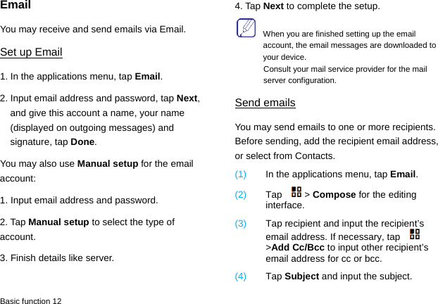  Basic function 12 Email You may receive and send emails via Email.   Set up Email 1. In the applications menu, tap Email. 2. Input email address and password, tap Next, and give this account a name, your name (displayed on outgoing messages) and signature, tap Done.  You may also use Manual setup for the email account: 1. Input email address and password. 2. Tap Manual setup to select the type of account. 3. Finish details like server.   4. Tap Next to complete the setup.     When you are finished setting up the email account, the email messages are downloaded to your device. Consult your mail service provider for the mail server configuration. Send emails You may send emails to one or more recipients. Before sending, add the recipient email address, or select from Contacts.   (1)  In the applications menu, tap Email. (2)  Tap &gt; Compose for the editing interface. (3)  Tap recipient and input the recipient’s email address. If necessary, tap &gt;Add Cc/Bcc to input other recipient’s email address for cc or bcc.   (4)  Tap Subject and input the subject. 