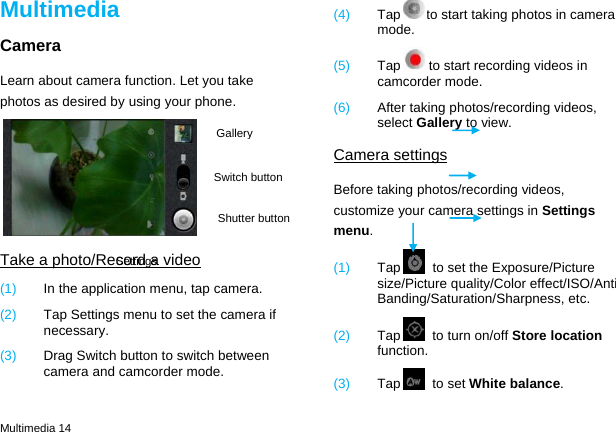  Multimedia 14 Multimedia Camera Learn about camera function. Let you take photos as desired by using your phone.  Take a photo/Record a video (1)  In the application menu, tap camera. (2)  Tap Settings menu to set the camera if necessary. (3)  Drag Switch button to switch between camera and camcorder mode. (4)  Tap to start taking photos in camera mode. (5)  Tap to start recording videos in camcorder mode. (6)  After taking photos/recording videos, select Gallery to view. Camera settings Before taking photos/recording videos, customize your camera settings in Settings menu. (1)  Tap   to set the Exposure/Picture size/Picture quality/Color effect/ISO/Anti Banding/Saturation/Sharpness, etc. (2)  Tap   to turn on/off Store location function. (3)  Tap  to set White balance. Switch button Shutter button GallerySettings 