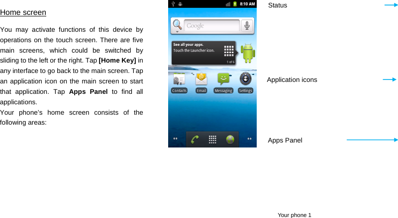  Your phone 1 Home screen You may activate functions of this device by operations on the touch screen. There are five main screens, which could be switched by sliding to the left or the right. Tap [Home Key] in any interface to go back to the main screen. Tap an application icon on the main screen to start that application. Tap Apps Panel to find all applications. Your phone’s home screen consists of the following areas:      Status Application icons Apps Panel 