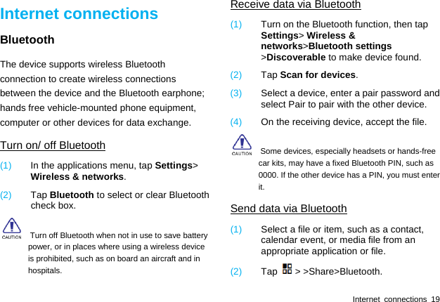  Internet connections 19 Internet connections Bluetooth The device supports wireless Bluetooth connection to create wireless connections between the device and the Bluetooth earphone; hands free vehicle-mounted phone equipment, computer or other devices for data exchange. Turn on/ off Bluetooth (1)  In the applications menu, tap Settings&gt; Wireless &amp; networks. (2)  Tap Bluetooth to select or clear Bluetooth check box.     Turn off Bluetooth when not in use to save battery power, or in places where using a wireless device is prohibited, such as on board an aircraft and in hospitals. Receive data via Bluetooth (1)  Turn on the Bluetooth function, then tap Settings&gt; Wireless &amp; networks&gt;Bluetooth settings &gt;Discoverable to make device found. (2)  Tap Scan for devices. (3)  Select a device, enter a pair password and select Pair to pair with the other device.   (4)  On the receiving device, accept the file.     Some devices, especially headsets or hands-free car kits, may have a fixed Bluetooth PIN, such as 0000. If the other device has a PIN, you must enter it. Send data via Bluetooth (1)  Select a file or item, such as a contact, calendar event, or media file from an appropriate application or file. (2)  Tap &gt; &gt;Share&gt;Bluetooth. 