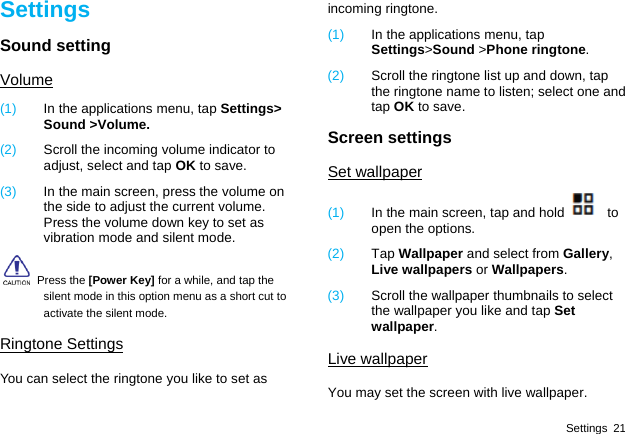  Settings 21 Settings Sound setting Volume (1)  In the applications menu, tap Settings&gt; Sound &gt;Volume. (2)  Scroll the incoming volume indicator to adjust, select and tap OK to save. (3)  In the main screen, press the volume on the side to adjust the current volume. Press the volume down key to set as vibration mode and silent mode.   Press the [Power Key] for a while, and tap the silent mode in this option menu as a short cut to activate the silent mode. Ringtone Settings You can select the ringtone you like to set as incoming ringtone. (1)  In the applications menu, tap Settings&gt;Sound &gt;Phone ringtone. (2)  Scroll the ringtone list up and down, tap the ringtone name to listen; select one and tap OK to save. Screen settings Set wallpaper (1)  In the main screen, tap and hold   to open the options. (2)  Tap Wallpaper and select from Gallery, Live wallpapers or Wallpapers.  (3)  Scroll the wallpaper thumbnails to select the wallpaper you like and tap Set wallpaper. Live wallpaper You may set the screen with live wallpaper. 