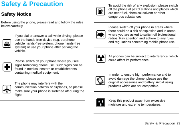  Safety &amp; Precaution 23 Safety &amp; Precaution Safety Notice Before using the phone, please read and follow the rules below carefully. If you dial or answer a call while driving, please use the hands-free device (e.g. earphone, vehicle hands-free system, phone hands-free system) or use your phone after parking the vehicle. Please switch off your phone where you see signs forbidding phone use. Such signs can be found in medical centers or establishments containing medical equipment. The phone may interfere with the communication network of airplanes, so please make sure your phone is switched off during the flight. To avoid the risk of any explosion, please switch off the phone at petrol stations and places which are near fuel, chemical solvent or other dangerous substances. Please switch off your phone in areas where there could be a risk of explosion and in areas where you are asked to switch off bidirectional radios. Pay attention and adhere to any rules and regulations concerning mobile phone use. All phones can be subject to interference, which could affect its performance. In order to ensure high performance and to avoid damage the phone, please use the original accessories and battery. Avoid using products which are not compatible. Keep this product away from excessive moisture and extreme temperatures.   