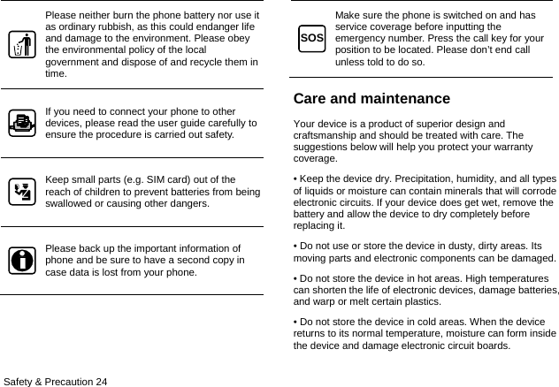  Safety &amp; Precaution 24 Please neither burn the phone battery nor use it as ordinary rubbish, as this could endanger life and damage to the environment. Please obey the environmental policy of the local government and dispose of and recycle them in time. If you need to connect your phone to other devices, please read the user guide carefully to ensure the procedure is carried out safety. Keep small parts (e.g. SIM card) out of the reach of children to prevent batteries from being swallowed or causing other dangers. Please back up the important information of phone and be sure to have a second copy in case data is lost from your phone. Make sure the phone is switched on and has service coverage before inputting the emergency number. Press the call key for your position to be located. Please don’t end call unless told to do so. Care and maintenance Your device is a product of superior design and craftsmanship and should be treated with care. The suggestions below will help you protect your warranty coverage.  • Keep the device dry. Precipitation, humidity, and all types of liquids or moisture can contain minerals that will corrode electronic circuits. If your device does get wet, remove the battery and allow the device to dry completely before replacing it.   • Do not use or store the device in dusty, dirty areas. Its moving parts and electronic components can be damaged.   • Do not store the device in hot areas. High temperatures can shorten the life of electronic devices, damage batteries, and warp or melt certain plastics. • Do not store the device in cold areas. When the device returns to its normal temperature, moisture can form inside the device and damage electronic circuit boards.   SOS
