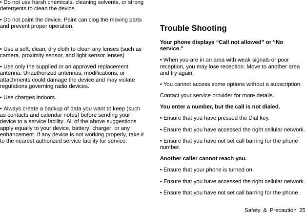 Safety &amp; Precaution 25 • Do not use harsh chemicals, cleaning solvents, or strong detergents to clean the device.   • Do not paint the device. Paint can clog the moving parts and prevent proper operation.  • Use a soft, clean, dry cloth to clean any lenses (such as camera, proximity sensor, and light sensor lenses) • Use only the supplied or an approved replacement antenna. Unauthorized antennas, modifications, or attachments could damage the device and may violate regulations governing radio devices.   • Use charges indoors. • Always create a backup of data you want to keep (such as contacts and calendar notes) before sending your device to a service facility. All of the above suggestions apply equally to your device, battery, charger, or any enhancement. If any device is not working properly, take it to the nearest authorized service facility for service.       Trouble Shooting Your phone displays “Call not allowed” or “No service.” • When you are in an area with weak signals or poor reception, you may lose reception. Move to another area and try again. • You cannot access some options without a subscription.   Contact your service provider for more details. You enter a number, but the call is not dialed. • Ensure that you have pressed the Dial key. • Ensure that you have accessed the right cellular network. • Ensure that you have not set call barring for the phone number. Another caller cannot reach you. • Ensure that your phone is turned on. • Ensure that you have accessed the right cellular network. • Ensure that you have not set call barring for the phone 