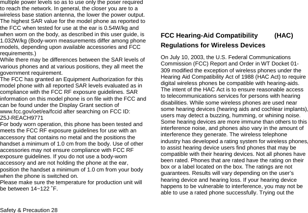  Safety &amp; Precaution 28 multiple power levels so as to use only the poser required to reach the network. In general, the closer you are to a wireless base station antenna, the lower the power output. The highest SAR value for the model phone as reported to the FCC when tested for use at the ear is 0.54W/kg and when worn on the body, as described in this user guide, is 1.032W/kg (Body-worn measurements differ among phone models, depending upon available accessories and FCC requirements.) While there may be differences between the SAR levels of various phones and at various positions, they all meet the government requirement. The FCC has granted an Equipment Authorization for this model phone with all reported SAR levels evaluated as in compliance with the FCC RF exposure guidelines. SAR information on this model phone is on file with the FCC and can be found under the Display Grant section of www.fcc.gov/oet/ea/fccid after searching on FCC ID: Z5J-REACH9771 For body worn operation, this phone has been tested and meets the FCC RF exposure guidelines for use with an accessory that contains no metal and the positions the handset a minimum of 1.0 cm from the body. Use of other accessories may not ensure compliance with FCC RF exposure guidelines. If you do not use a body-worn accessory and are not holding the phone at the ear, position the handset a minimum of 1.0 cm from your body when the phone is switched on. Please make sure the temperature for production unit will be between 14~122 ˚F.   FCC Hearing-Aid Compatibility     (HAC) Regulations for Wireless Devices On July 10, 2003, the U.S. Federal Communications Commission (FCC) Report and Order in WT Docket 01- 309 modified the exception of wireless phones under the Hearing Aid Compatibility Act of 1988 (HAC Act) to require digital wireless phones be compatible with hearing-aids. The intent of the HAC Act is to ensure reasonable access to telecommunications services for persons with hearing disabilities. While some wireless phones are used near some hearing devices (hearing aids and cochlear implants), users may detect a buzzing, humming, or whining noise. Some hearing devices are more immune than others to this interference noise, and phones also vary in the amount of interference they generate. The wireless telephone industry has developed a rating system for wireless phones, to assist hearing device users find phones that may be compatible with their hearing devices. Not all phones have been rated. Phones that are rated have the rating on their box or a label located on the box. The ratings are not guarantees. Results will vary depending on the user’s hearing device and hearing loss. If your hearing device happens to be vulnerable to interference, you may not be able to use a rated phone successfully. Trying out the 