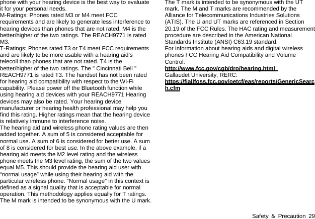  Safety &amp; Precaution 29 phone with your hearing device is the best way to evaluate it for your personal needs.   M-Ratings: Phones rated M3 or M4 meet FCC requirements and are likely to generate less interference to hearing devices than phones that are not rated. M4 is the better/higher of the two ratings. The REACH9771 is rated M3.  T-Ratings: Phones rated T3 or T4 meet FCC requirements and are likely to be more usable with a hearing aid’s telecoil than phones that are not rated. T4 is the better/higher of the two ratings. The &quot; Cincinnati Bell &quot; REACH9771 is rated T3. The handset has not been rated for hearing aid compatibility with respect to the Wi-Fi capability. Please power off the Bluetooth function while using hearing aid devices with your REACH9771 Hearing devices may also be rated. Your hearing device manufacturer or hearing health professional may help you find this rating. Higher ratings mean that the hearing device is relatively immune to interference noise. The hearing aid and wireless phone rating values are then added together. A sum of 5 is considered acceptable for normal use. A sum of 6 is considered for better use. A sum of 8 is considered for best use. In the above example, if a hearing aid meets the M2 level rating and the wireless phone meets the M3 level rating, the sum of the two values equal M5. This should provide the hearing aid user with “normal usage” while using their hearing aid with the particular wireless phone. “Normal usage” in this context is defined as a signal quality that is acceptable for normal operation. This methodology applies equally for T ratings. The M mark is intended to be synonymous with the U mark. The T mark is intended to be synonymous with the UT mark. The M and T marks are recommended by the Alliance for Telecommunications Industries Solutions (ATIS). The U and UT marks are referenced in Section 20.19 of the FCC Rules. The HAC rating and measurement procedure are described in the American National Standards Institute (ANSI) C63.19 standard. For information about hearing aids and digital wireless phones FCC Hearing Aid Compatibility and Volume Control:  http://www.fcc.gov/cgb/dro/hearing.html   Gallaudet University, RERC: https://fjallfoss.fcc.gov/oetcf/eas/reports/GenericSearch.cfm  