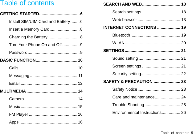  Table of contents 5 Table of contents GETTING STARTED ................................... 6 Install SIM/UIM Card and Battery ........ 6 Insert a Memory Card .......................... 8 Charging the Battery ........................... 8 Turn Your Phone On and Off ............... 9 Password .............................................  9 BASIC FUNCTION .................................... 10 Calls ................................................... 10 Messaging ......................................... 11 Email .................................................. 12 MULTIMEDIA ............................................ 14 Camera ..............................................  14 Music ................................................. 15 FM Player .......................................... 16 Apps .................................................. 16 SEARCH AND WEB ................................. 18 Search settings ................................. 18 Web browser ..................................... 18 INTERNET CONNECTIONS .................... 19 Bluetooth ...........................................  19 WLAN ................................................  20 SETTINGS ................................................ 21 Sound setting .................................... 21 Screen settings ................................. 21 Security setting.................................. 22 SAFETY &amp; PRECAUTION ....................... 23 Safety Notice ..................................... 23 Care and maintenance ...................... 24 Trouble Shooting ............................... 25 Environmental Instructions ................ 26 