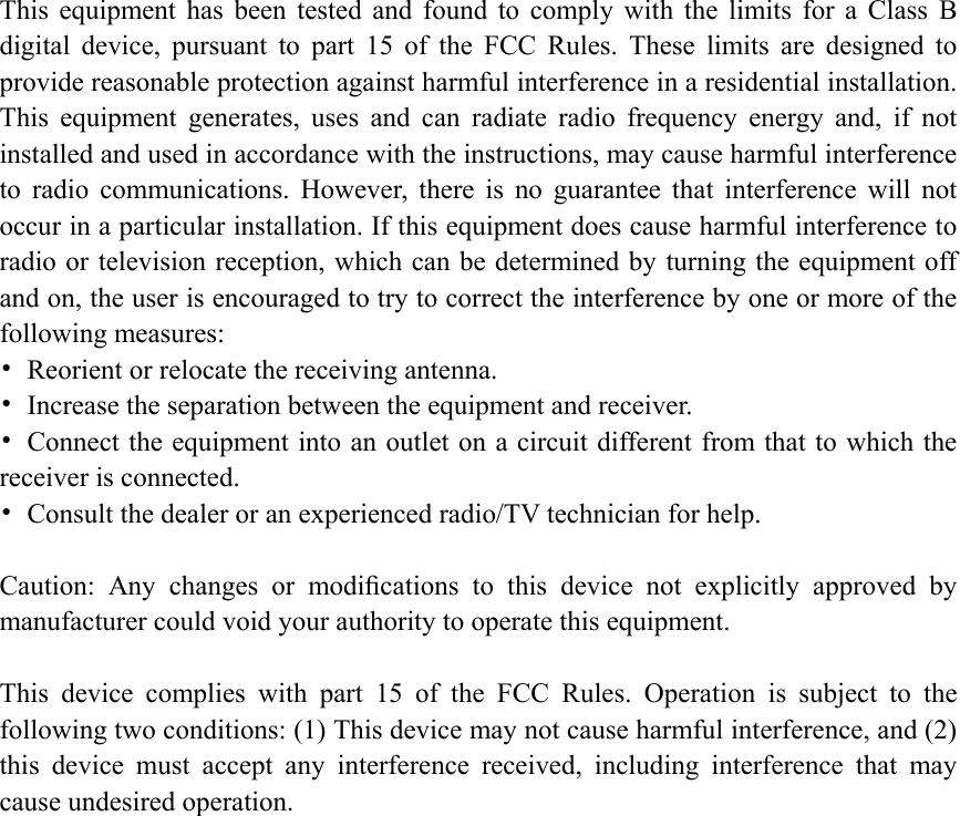 This  equipment  has  been  tested  and  found  to  comply  with  the  limits  for  a  Class  B digital  device,  pursuant  to  part  15  of  the  FCC  Rules.  These  limits  are  designed  to provide reasonable protection against harmful interference in a residential installation. This  equipment  generates,  uses  and  can  radiate  radio  frequency  energy  and,  if  not installed and used in accordance with the instructions, may cause harmful interference to  radio  communications.  However,  there  is  no  guarantee  that  interference  will  not occur in a particular installation. If this equipment does cause harmful interference to radio or television reception, which can be determined by turning the equipment off and on, the user is encouraged to try to correct the interference by one or more of the following measures: &bull;  Reorient or relocate the receiving antenna. &bull;  Increase the separation between the equipment and receiver. &bull;  Connect the equipment into an outlet on a circuit different from that to which the receiver is connected. &bull;  Consult the dealer or an experienced radio/TV technician for help.  Caution:  Any  changes  or  modiﬁcations  to  this  device  not  explicitly  approved  by manufacturer could void your authority to operate this equipment.  This  device  complies  with  part  15  of  the  FCC  Rules.  Operation  is  subject  to  the following two conditions: (1) This device may not cause harmful interference, and (2) this  device  must  accept  any  interference  received,  including  interference  that  may cause undesired operation.  