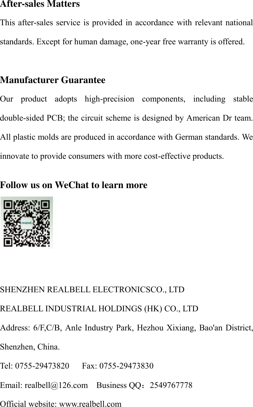 After-sales Matters This after-sales service is provided in accordance with  relevant national standards. Except for human damage, one-year free warranty is offered.    Manufacturer Guarantee Our  product  adopts  high-precision  components,  including  stable double-sided PCB; the circuit scheme is designed by American Dr team. All plastic molds are produced in accordance with German standards. We innovate to provide consumers with more cost-effective products.    Follow us on WeChat to learn more    SHENZHEN REALBELL ELECTRONICSCO., LTD         REALBELL INDUSTRIAL HOLDINGS (HK) CO., LTD Address: 6/F,C/B, Anle Industry Park,  Hezhou Xixiang, Bao'an District, Shenzhen, China. Tel: 0755-29473820      Fax: 0755-29473830 Email: realbell@126.com    Business QQ：2549767778 Official website: www.realbell.com 