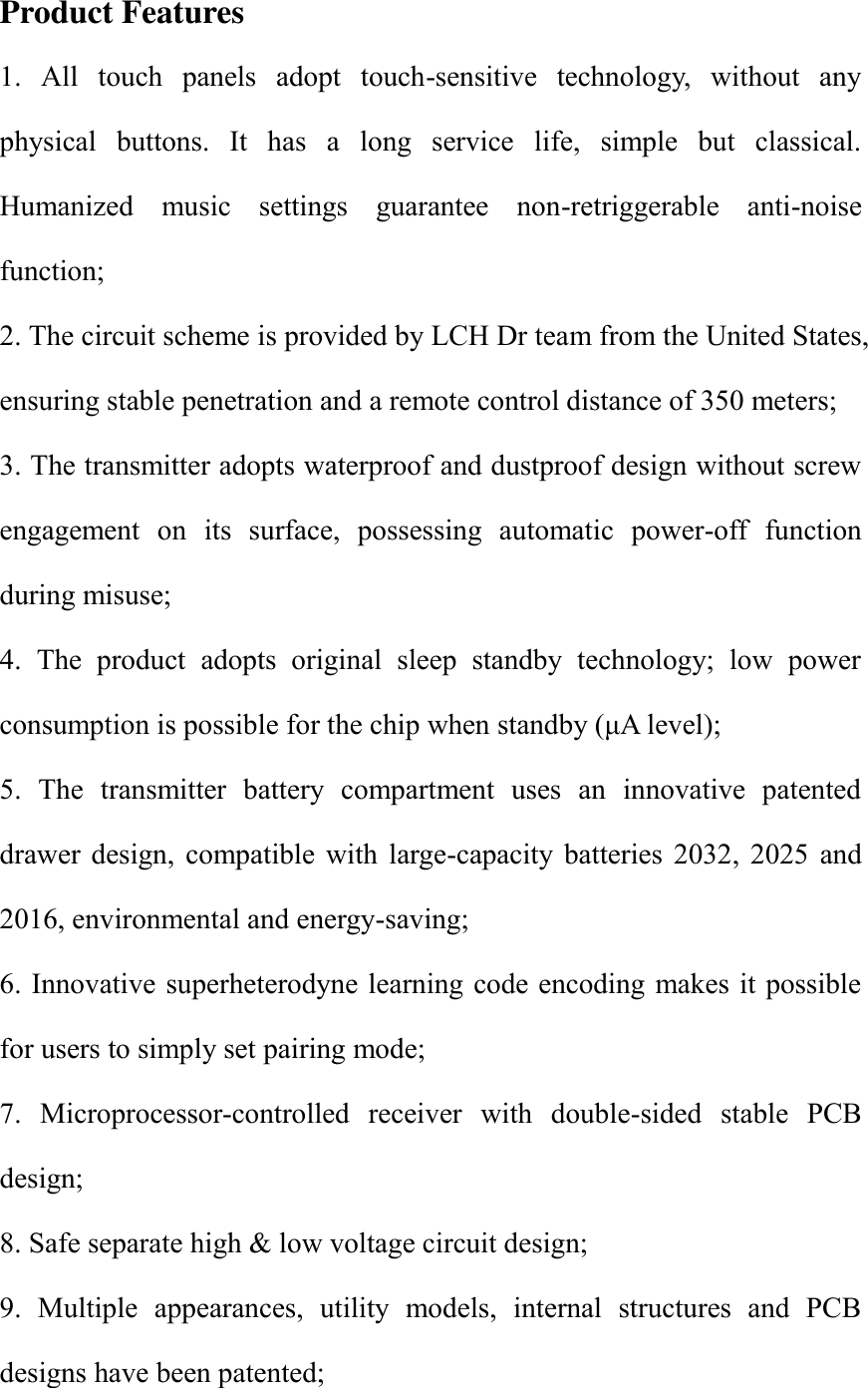 Product Features 1.  All  touch  panels  adopt  touch-sensitive  technology,  without  any physical  buttons.  It  has  a  long  service  life,  simple  but  classical. Humanized  music  settings  guarantee  non-retriggerable  anti-noise function;   2. The circuit scheme is provided by LCH Dr team from the United States, ensuring stable penetration and a remote control distance of 350 meters;   3. The transmitter adopts waterproof and dustproof design without screw engagement  on  its  surface,  possessing  automatic  power-off  function during misuse; 4.  The  product  adopts  original  sleep  standby  technology;  low  power consumption is possible for the chip when standby (&mu;A level);     5.  The  transmitter  battery  compartment  uses  an  innovative  patented drawer  design,  compatible  with  large-capacity  batteries  2032,  2025  and 2016, environmental and energy-saving;   6. Innovative superheterodyne learning code encoding makes it possible for users to simply set pairing mode;   7.  Microprocessor-controlled  receiver  with  double-sided  stable  PCB design;   8. Safe separate high &amp; low voltage circuit design; 9.  Multiple  appearances,  utility  models,  internal  structures  and  PCB designs have been patented;   