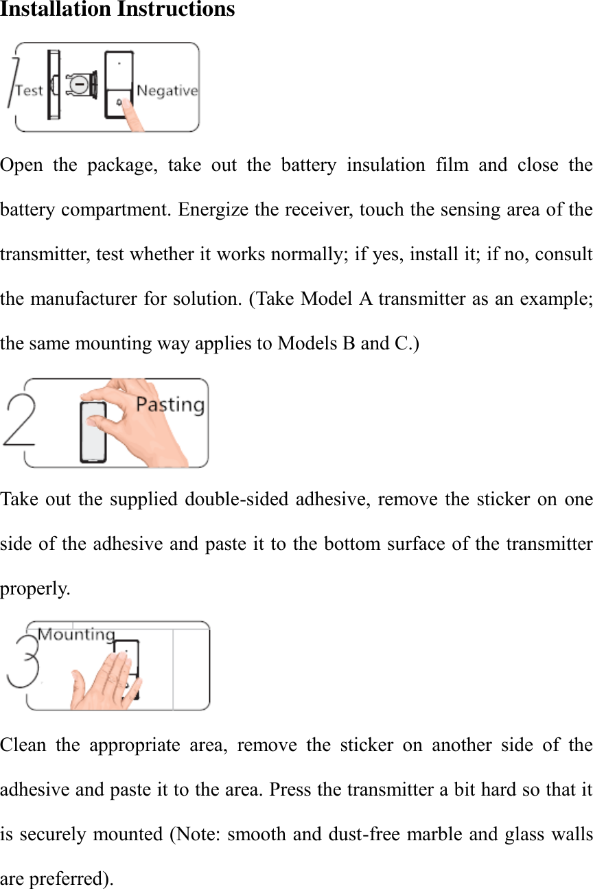 Installation Instructions  Open  the  package,  take  out  the  battery  insulation  film  and  close  the battery compartment. Energize the receiver, touch the sensing area of the transmitter, test whether it works normally; if yes, install it; if no, consult the manufacturer for solution. (Take Model A transmitter as an example; the same mounting way applies to Models B and C.)  Take out  the supplied double-sided adhesive, remove the  sticker  on  one side of the adhesive and paste it to the bottom surface of the transmitter properly.      Clean  the  appropriate  area,  remove  the  sticker  on  another  side  of  the adhesive and paste it to the area. Press the transmitter a bit hard so that it is securely mounted (Note: smooth and dust-free marble and glass walls are preferred).   