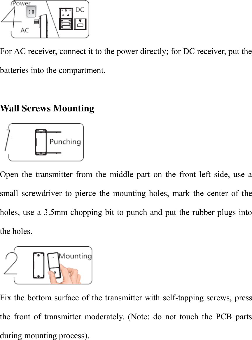  For AC receiver, connect it to the power directly; for DC receiver, put the batteries into the compartment.    Wall Screws Mounting  Open  the  transmitter  from  the  middle  part  on  the  front  left  side,  use  a small  screwdriver  to  pierce  the  mounting  holes,  mark  the  center  of  the holes, use a 3.5mm chopping bit to punch and put the rubber plugs into the holes.    Fix the bottom surface of the transmitter with self-tapping screws, press the  front  of  transmitter  moderately.  (Note:  do  not  touch  the  PCB  parts during mounting process).          