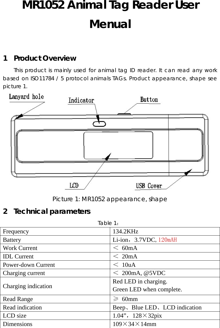 MR1052 Animal Tag Reader User Menual  1 Product Overview This product is mainly used for animal tag ID reader. It can read any work based on ISO11784 / 5 protocol animals TAGs. Product appearance, shape see picture 1.  Picture 1: MR1052 appearance, shape 2 Technical parameters Table 1： Frequency 134.2KHz Battery Li-ion，3.7VDC,120mAH Work Current  ＜ 60mA IDL Current  ＜ 20mA Power-down Current  ＜ 10uA Charging current  ＜ 200mA, @5VDC Charging indication  Red LED in charging. Green LED when complete. Read Range  &ge; 60mm Read indication  Beep、Blue LED、LCD indication LCD size  1.04&rdquo;，128&times;32pix Dimensions 109&times;34&times;14mm  