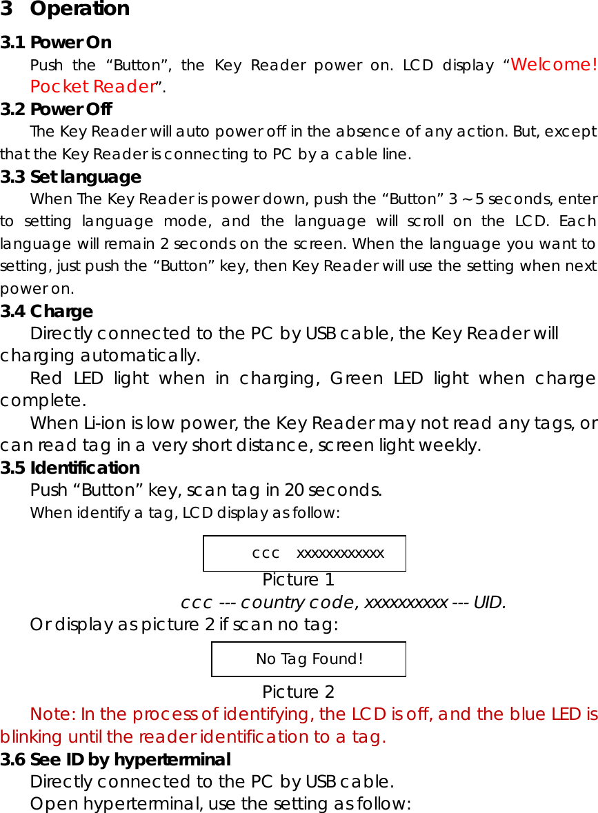 3 Operation 3.1 Power On Push the &ldquo;Button&rdquo;, the Key Reader power on. LCD display &ldquo;Welcome! Pocket Reader&rdquo;. 3.2 Power Off The Key Reader will auto power off in the absence of any action. But, except that the Key Reader is connecting to PC by a cable line. 3.3 Set language When The Key Reader is power down, push the &ldquo;Button&rdquo; 3 ~ 5 seconds, enter to setting language mode, and the language will scroll on the LCD. Each language will remain 2 seconds on the screen. When the language you want to setting, just push the &ldquo;Button&rdquo; key, then Key Reader will use the setting when next power on. 3.4 Charge Directly connected to the PC by USB cable, the Key Reader will charging automatically.   Red LED light when in charging, Green LED light when charge complete.   When Li-ion is low power, the Key Reader may not read any tags, or can read tag in a very short distance, screen light weekly. 3.5 Identification Push &ldquo;Button&rdquo; key, scan tag in 20 seconds.   When identify a tag, LCD display as follow:   Picture 1   ccc --- country code, xxxxxxxxxx --- UID. Or display as picture 2 if scan no tag:   Picture 2  Note: In the process of identifying, the LCD is off, and the blue LED is blinking until the reader identification to a tag. 3.6 See ID by hyperterminal Directly connected to the PC by USB cable.     Open hyperterminal, use the setting as follow: ccc  xxxxxxxxxxxx No Tag Found! 