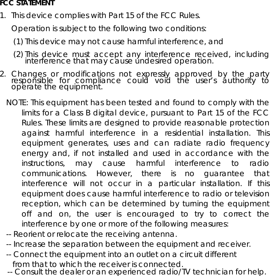  FCC STATEMENT  1. This device complies with Part 15 of the FCC Rules.  Operation is subject to the following two conditions:  (1) This device may not cause harmful interference, and  (2) This device must accept any interference received, including interference that may cause undesired operation.  2. Changes or modifications not expressly approved by the party responsible for compliance could void the user&rsquo;s authority to operate the equipment.  NOTE: This equipment has been tested and found to comply with the limits for a Class B digital device, pursuant to Part 15 of the FCC Rules. These limits are designed to provide reasonable protection against harmful interference in a residential installation. This equipment generates, uses and can radiate radio frequency energy and, if not installed and used in accordance with the instructions, may cause harmful interference to radio communications. However, there is no guarantee that interference will not occur in a particular installation. If this equipment does cause harmful interference to radio or television reception, which can be determined by turning the equipment off and on, the user is encouraged to try to correct the interference by one or more of the following measures: -- Reorient or relocate the receiving antenna. -- Increase the separation between the equipment and receiver. -- Connect the equipment into an outlet on a circuit different from that to which the receiver is connected. -- Consult the dealer or an experienced radio/TV technician for help.   