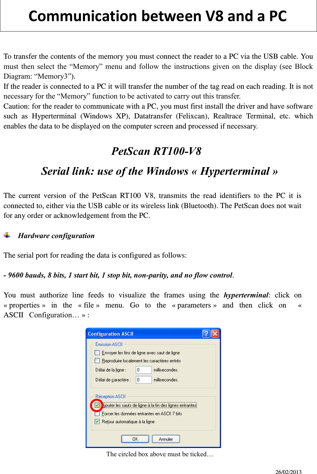 26/02/2013         Communication between V8 and a PC           To transfer the contents of the memory you must connect the reader to a PC via the USB cable. You must  then  select  the  “Memory”  menu  and  follow  the  instructions  given on  the  display (see  Block Diagram: “Memory3”). If the reader is connected to a PC it will transfer the number of the tag read on each reading. It is not necessary for the “Memory” function to be activated to carry out this transfer. Caution: for the reader to communicate with a PC, you must first install the driver and have software such  as  Hyperterminal  (Windows  XP),  Datatransfer  (Felixcan),  Realtrace  Terminal,  etc.  which enables the data to be displayed on the computer screen and processed if necessary.                              PetScan RT100-V8   Serial link: use of the Windows « Hyperterminal »    The  current  version  of  the  PetScan  RT100  V8,  transmits  the  read  identifiers  to  the  PC  it  is connected to, either via the USB cable or its wireless link (Bluetooth). The PetScan does not wait for any order or acknowledgement from the PC.   Hardware configuration  The serial port for reading the data is configured as follows:  - 9600 bauds, 8 bits, 1 start bit, 1 stop bit, non-parity, and no flow control.  You  must  authorize  line  feeds  to  visualize  the  frames  using  the  hyperterminal:  click  on « properties »  in  the  « file »  menu.  Go  to  the  « parameters »  and  then  click  on    « ASCII   Configuration… » :              The circled box above must be ticked…  