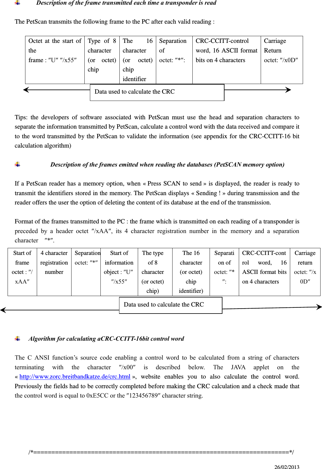 26/02/2013        Description of the frame transmitted each time a transponder is read  The PetScan transmits the following frame to the PC after each valid reading :  Octet  at  the  start  of the frame : ″U″ ″/x55″ Type  of  8 character (or  octet) chip The  16 character (or  octet) chip identifier Separation of octet: ″*″: CRC-CCITT-control word, 16 ASCII  format bits on 4 characters Carriage Return octet: ″/x0D″    Tips:  the  developers  of  software  associated  with  PetScan  must  use  the  head  and  separation  characters  to separate the information transmitted by PetScan, calculate a control word with the data received and compare it to the word transmitted by the PetScan to validate the information (see appendix for the CRC-CCITT-16 bit calculation algorithm)   Description of the frames emitted when reading the databases (PetSCAN memory option)  If a  PetScan reader has a  memory  option, when  « Press SCAN to send » is displayed, the reader is ready  to transmit the identifiers stored in the memory. The PetScan displays « Sending ! » during transmission and the reader offers the user the option of deleting the content of its database at the end of the transmission.  Format of the frames transmitted to the PC : the frame which is transmitted on each reading of a transponder is preceded  by  a  header  octet  ″/xAA″,  its  4  character  registration  number  in  the  memory  and  a  separation character    ″*″.      Algorithm for calculating aCRC-CCITT-16bit control word  The  C  ANSI  function’s  source  code  enabling  a  control  word  to  be  calculated  from  a  string  of  characters terminating  with  the  character  ″/x00″  is  described  below.  The  JAVA  applet  on  the « http://www.zorc.breitbandkatze.de/crc.html »,  website  enables  you  to  also  calculate  the  control  word.   Previously the fields had to be correctly completed before making the CRC calculation and a check made that the control word is equal to 0xE5CC or the ″123456789″ character string.        /*=======================================================================*/ Start of frame octet : ″/xAA″ 4 character   registration number Separation octet: ″*″ Start of information object : ″U″ ″/x55″ The type of 8 character   (or octet) chip) The 16 character (or octet) chip identifier) Separation of octet: ″*″: CRC-CCITT-control  word,  16 ASCII format bits on 4 characters Carriage return octet: ″/x0D″ Data used to calculate the CRC Data used to calculate the CRC 